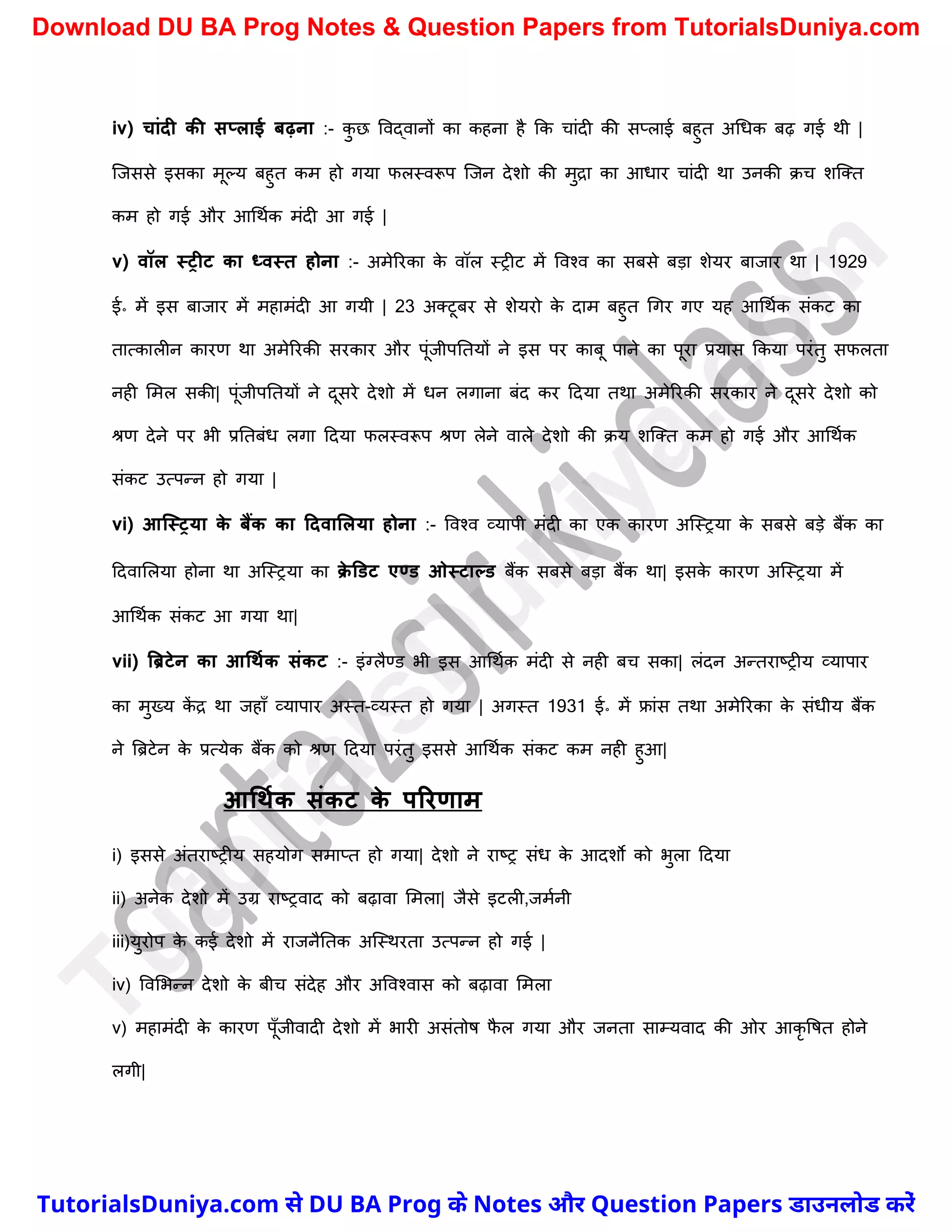 iv) चांदी की सप्लाई िढ़ना :- क
ु छ ववद्वानों का कहना है कक र्ांदी की सप्लाई बहुत अर्धक बढ़ गई थी |
स्जससे इसका मूल्य बहुत कम हो गया फलस्वरूप स्जन देिो की मुद्रा का आधार र्ांदी था उनकी क्र् िस्क्त
कम हो गई और आर्थचक मंदी आ गई |
v) वॉल स्रीट का ध्वस्त होना :- अमेररका क
े वॉल स्रीट में ववश्व का सबसे बड़ा िेयर बाजार था | 1929
ई॰ में इस बाजार में महामंदी आ गयी | 23 अक्टूबर से िेयरो क
े दाम बहुत र्गर गए यह आर्थचक संकट का
तात्कालीन कारण था अमेररकी सरकार और पूंजीपनतयों ने इस पर काबू पाने का पूरा प्रयास ककया परंतु सफलता
नही ममल सकी| पूंजीपनतयों ने दूसरे देिो में धन लगाना बंद कर ददया तथा अमेररकी सरकार ने दूसरे देिो को
श्रण देने पर भी प्रनतबंध लगा ददया फलस्वरूप श्रण लेने वाले देिो की क्य िस्क्त कम हो गई और आर्थचक
संकट उत्पन्न हो गया |
vi) आक्स्रया क
े िैंक का टदवाललया होना :- ववश्व व्यापी मंदी का एक कारण अस्स्रया क
े सबसे बड़े बैंक का
ददवामलया होना था अस्स्रया का क्
े डडट एण्ड ओस्टाल्ड बैंक सबसे बड़ा बैंक था| इसक
े कारण अस्स्रया में
आर्थचक संकट आ गया था|
vii) बब्रटेन का आधथमक संकट :- इंग्लैण्ड भी इस आर्थचक मंदी से नही बर् सका| लंदन अन्तराष्ट्रीय व्यापार
का मुख्य क
ें द्र था जहाुँ व्यापार अस्त-व्यस्त हो गया | अगस्त 1931 ई॰ में फ्रांस तथा अमेररका क
े संधीय बैंक
ने त्रिटेन क
े प्रत्येक बैंक को श्रण ददया परंतु इससे आर्थचक संकट कम नही हुआ|
आधथमक संकट क
े पररणाम
i) इससे अंतराष्ट्रीय सहयोग समाप्त हो गया| देिो ने राष्ट्र संध क
े आदिो को भुला ददया
ii) अनेक देिो में उग्र राष्ट्रवाद को बढ़ावा ममला| जैसे इटली,जमचनी
iii)युरोप क
े कई देिो में राजनैनतक अस्स्थरता उत्पन्न हो गई |
iv) ववमभन्न देिो क
े बीर् संदेह और अववश्वास को बढ़ावा ममला
v) महामंदी क
े कारण पूुँजीवादी देिो में भारी असंतोष फ
ै ल गया और जनता साम्यवाद की ओर आकृ वषत होने
लगी|
T
u
t
o
r
i
a
l
s
D
u
n
i
y
a
.
c
o
m
TutorialsDuniya.com से DU BA Prog के Notes और Question Papers डाउनलोड करें
Download DU BA Prog Notes & Question Papers from TutorialsDuniya.com
 