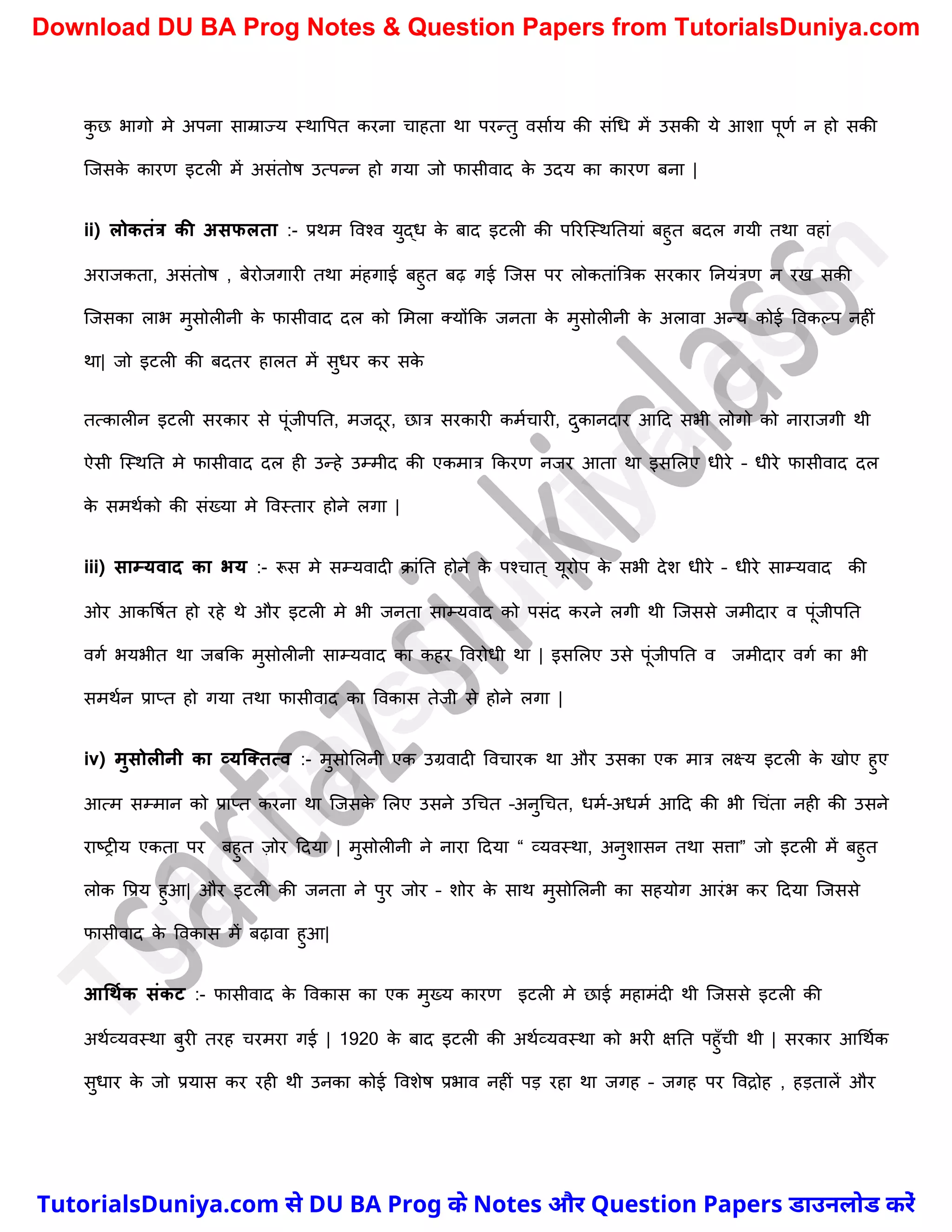 क
ु छ भागो मे अपना साम्राज्य स्थावपत करना र्ाहता था परन्तु वसाचय की संर्ध में उसकी ये आिा पूणच न हो सकी
स्जसक
े कारण इटली में असंतोष उत्पन्न हो गया जो फासीवाद क
े उदय का कारण बना |
ii) लोकतंत्र की असफलता :- प्रथम ववश्व युद्ध क
े बाद इटली की पररस्स्थनतयां बहुत बदल गयी तथा वहां
अराजकता, असंतोष , बेरोजगारी तथा मंहगाई बहुत बढ़ गई स्जस पर लोकतांत्रत्रक सरकार ननयंत्रण न रख सकी
स्जसका लाभ मुसोलीनी क
े फासीवाद दल को ममला क्योंकक जनता क
े मुसोलीनी क
े अलावा अन्य कोई ववकल्प नहीं
था| जो इटली की बदतर हालत में सुधर कर सक
े
तत्कालीन इटली सरकार से पूंजीपनत, मजदूर, छात्र सरकारी कमचर्ारी, दुकानदार आदद सभी लोगो को नाराजगी थी
ऐसी स्स्थनत मे फासीवाद दल ही उन्हे उम्मीद की एकमात्र ककरण नजर आता था इसमलए धीरे – धीरे फासीवाद दल
क
े समथचको की संख्या मे ववस्तार होने लगा |
iii) साम्यवाद का भय :- रूस मे सम्यवादी क्ांनत होने क
े पश्र्ात ् यूरोप क
े सभी देि धीरे – धीरे साम्यवाद की
ओर आकवषचत हो रहे थे और इटली मे भी जनता साम्यवाद को पसंद करने लगी थी स्जससे जमीदार व पूंजीपनत
वगच भयभीत था जबकक मुसोलीनी साम्यवाद का कहर ववरोधी था | इसमलए उसे पूंजीपनत व जमीदार वगच का भी
समथचन प्राप्त हो गया तथा फासीवाद का ववकास तेजी से होने लगा |
iv) मुसोलीनी का व्यक्ततत्व :- मुसोमलनी एक उग्रवादी ववर्ारक था और उसका एक मात्र लक्ष्य इटली क
े खोए हुए
आत्म सम्मान को प्राप्त करना था स्जसक
े मलए उसने उर्र्त –अनुर्र्त, धमच-अधमच आदद की भी र्र्ंता नही की उसने
राष्ट्रीय एकता पर बहुत ज़ोर ददया | मुसोलीनी ने नारा ददया “ व्यवस्था, अनुिासन तथा सत्ता” जो इटली में बहुत
लोक वप्रय हुआ| और इटली की जनता ने पुर जोर – िोर क
े साथ मुसोमलनी का सहयोग आरंभ कर ददया स्जससे
फासीवाद क
े ववकास में बढ़ावा हुआ|
आधथमक संकट :- फासीवाद क
े ववकास का एक मुख्य कारण इटली मे छाई महामंदी थी स्जससे इटली की
अथचव्यवस्था बुरी तरह र्रमरा गई | 1920 क
े बाद इटली की अथचव्यवस्था को भरी क्षनत पहुुँर्ी थी | सरकार आर्थचक
सुधार क
े जो प्रयास कर रही थी उनका कोई वविेष प्रभाव नहीं पड़ रहा था जगह – जगह पर ववद्रोह , हड़तालें और
T
u
t
o
r
i
a
l
s
D
u
n
i
y
a
.
c
o
m
TutorialsDuniya.com से DU BA Prog के Notes और Question Papers डाउनलोड करें
Download DU BA Prog Notes & Question Papers from TutorialsDuniya.com
 