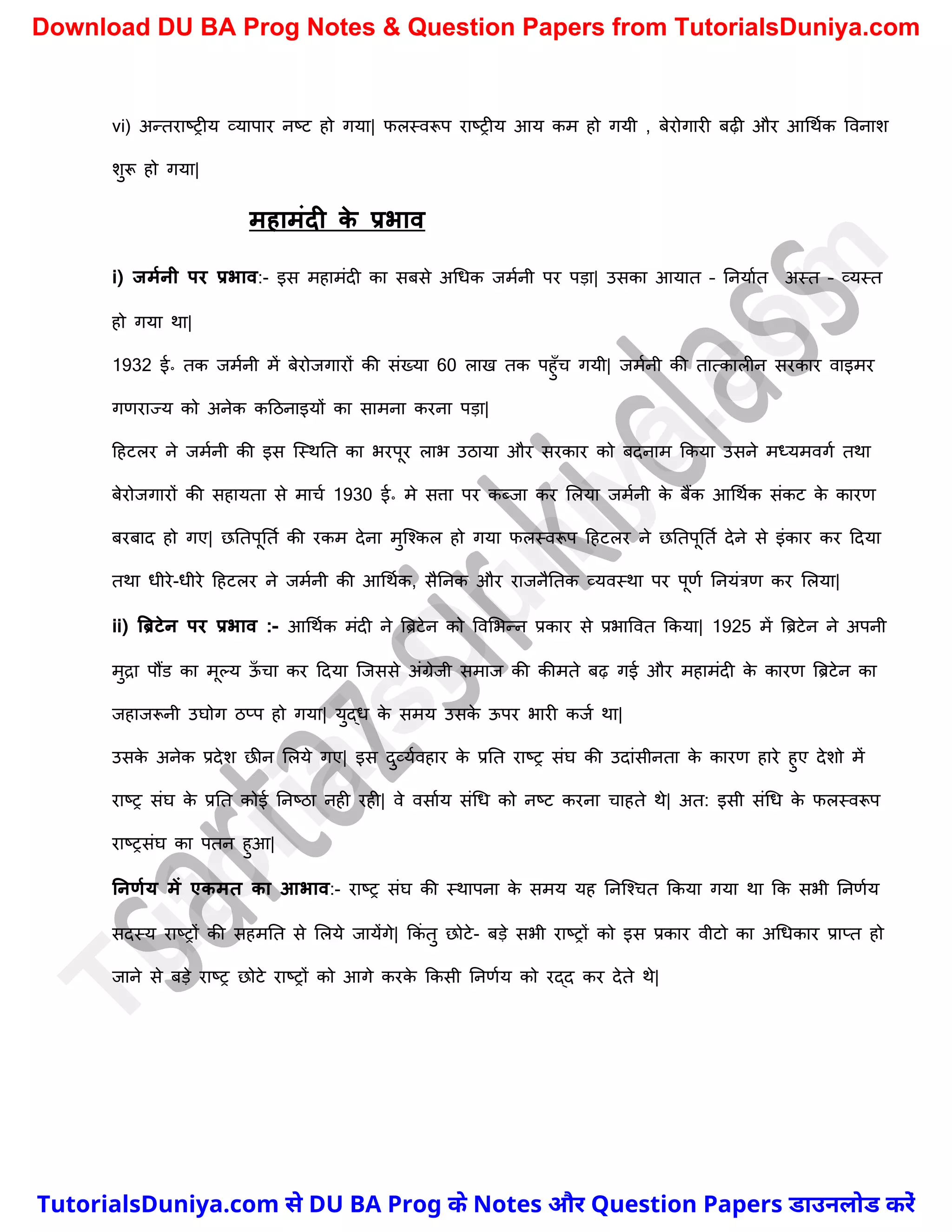 vi) अन्तराष्ट्रीय व्यापार नष्ट्ट हो गया| फलस्वरूप राष्ट्रीय आय कम हो गयी , बेरोगारी बढ़ी और आर्थचक ववनाि
िुरू हो गया|
महामंदी क
े प्रभाव
i) जममनी पर प्रभाव:- इस महामंदी का सबसे अर्धक जमचनी पर पड़ा| उसका आयात – ननयाचत अस्त – व्यस्त
हो गया था|
1932 ई॰ तक जमचनी में बेरोजगारों की संख्या 60 लाख तक पहुुँर् गयी| जमचनी की तात्कालीन सरकार वाइमर
गणराज्य को अनेक कदठनाइयों का सामना करना पड़ा|
दहटलर ने जमचनी की इस स्स्थनत का भरपूर लाभ उठाया और सरकार को बदनाम ककया उसने मध्यमवगच तथा
बेरोजगारों की सहायता से मार्च 1930 ई॰ मे सत्ता पर कब्जा कर मलया जमचनी क
े बैंक आर्थचक संकट क
े कारण
बरबाद हो गए| छनतपूनतच की रकम देना मुस्श्कल हो गया फलस्वरूप दहटलर ने छनतपूनतच देने से इंकार कर ददया
तथा धीरे-धीरे दहटलर ने जमचनी की आर्थचक, सैननक और राजनैनतक व्यवस्था पर पूणच ननयंत्रण कर मलया|
ii) बब्रटेन पर प्रभाव :- आर्थचक मंदी ने त्रिटेन को ववमभन्न प्रकार से प्रभाववत ककया| 1925 में त्रिटेन ने अपनी
मुद्रा पौंड का मूल्य ऊ
ुँ र्ा कर ददया स्जससे अंग्रेजी समाज की कीमते बढ़ गई और महामंदी क
े कारण त्रिटेन का
जहाजरूनी उघोग ठप्प हो गया| युद्ध क
े समय उसक
े ऊपर भारी कजच था|
उसक
े अनेक प्रदेि छीन मलये गए| इस दुव्यचवहार क
े प्रनत राष्ट्र संघ की उदांसीनता क
े कारण हारे हुए देिो में
राष्ट्र संघ क
े प्रनत कोई ननष्ट्ठा नही रही| वे वसाचय संर्ध को नष्ट्ट करना र्ाहते थे| अत: इसी संर्ध क
े फलस्वरूप
राष्ट्रसंघ का पतन हुआ|
ननणमय में एकमत का आभाव:- राष्ट्र संघ की स्थापना क
े समय यह ननस्श्र्त ककया गया था कक सभी ननणचय
सदस्य राष्ट्रों की सहमनत से मलये जायेंगे| ककं तु छोटे- बड़े सभी राष्ट्रों को इस प्रकार वीटो का अर्धकार प्राप्त हो
जाने से बड़े राष्ट्र छोटे राष्ट्रों को आगे करक
े ककसी ननणचय को रद्द कर देते थे|
T
u
t
o
r
i
a
l
s
D
u
n
i
y
a
.
c
o
m
TutorialsDuniya.com से DU BA Prog के Notes और Question Papers डाउनलोड करें
Download DU BA Prog Notes & Question Papers from TutorialsDuniya.com
 