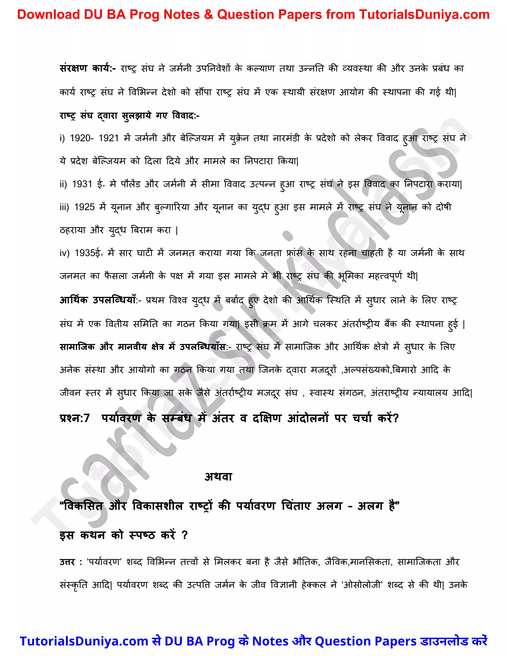 संरक्षण कायम:- राष्ट्र संघ ने जमचनी उपननवेिों क
े कल्याण तथा उन्ननत की व्यवस्था की और उनक
े प्रबंध का
कायच राष्ट्र संघ ने ववमभन्न देिो को सौंपा राष्ट्र संघ में एक स्थायी संरक्षण आयोग की स्थापना की गई थी|
राष्र संघ द्वारा सुलझाये गए वववाद:-
i) 1920- 1921 में जमचनी और बेस्ल्जयम में युक्
े न तथा नारमंडी क
े प्रदेिो को लेकर वववाद हुआ राष्ट्र संघ ने
ये प्रदेि बेस्ल्जयम को ददला ददये और मामले का ननपटारा ककया|
ii) 1931 ई॰ मे पौलेंड और जमचनी में सीमा वववाद उत्पन्न हुआ राष्ट्र संघ ने इस वववाद का ननपटारा कराया|
iii) 1925 में यूनान और बुल्गाररया और यूनान का युद्ध हुआ इस मामले में राष्ट्र संघ ने यूनान को दोषी
ठहराया और युद्ध त्रबराम करा |
iv) 1935ई॰ में सार घाटी में जनमत कराया गया कक जनता फ्रांस क
े साथ रहना र्ाहती है या जमचनी क
े साथ
जनमत का फ
ै सला जमचनी क
े पक्ष में गया इस मामले मे भी राष्ट्र संघ की भूममका महत्त्वपूणच थी|
आधथमक उपलक्व्ियााँ:- प्रथम ववश्व युद्ध में बबाचद हुए देिो की आर्थचक स्स्थनत में सुधार लाने क
े मलए राष्ट्र
संघ में एक ववतीय सममनत का गठन ककया गया| इसी क्म में आगे र्लकर अंतराचष्ट्रीय बैंक की स्थापना हुई |
सामाक्जक और मानवीय क्षेत्र में उपलक्धियााँस:- राष्ट्र संघ में सामास्जक और आर्थचक क्षेत्रो में सुधार क
े मलए
अनेक संस्था और आयोगो का गठन ककया गया तथा स्जनक
े द्वारा मजदूरों ,अल्पसंख्यको,त्रबमारो आदद क
े
जीवन स्तर में सुधार ककया जा सक
े जैसे अंतराचष्ट्रीय मजदूर संघ , स्वास्थ संगठन, अंतराष्ट्रीय न्यायालय आदद|
प्रश्न:7 पयामवरण क
े सम्िंि में अंतर व दक्षक्षण आंदोलनों पर चचाम करें?
अथवा
“ववकलसत और ववकासशील राष्रों की पयामवरण धचंताए अलग – अलग है”
इस कथन को स्पष्ठ करें ?
उत्तर : ‘पयाचवरण’ िब्द ववमभन्न तत्त्वों से ममलकर बना है जैसे भौनतक, जैववक,मानमसकता, सामास्जकता और
संस्कृ नत आदद| पयाचवरण िब्द की उत्पवत्त जमचन क
े जीव ववज्ञानी हेक्कल ने ‘ओसोलोजी’ िब्द से की थी| उनक
े
T
u
t
o
r
i
a
l
s
D
u
n
i
y
a
.
c
o
m
TutorialsDuniya.com से DU BA Prog के Notes और Question Papers डाउनलोड करें
Download DU BA Prog Notes & Question Papers from TutorialsDuniya.com
 