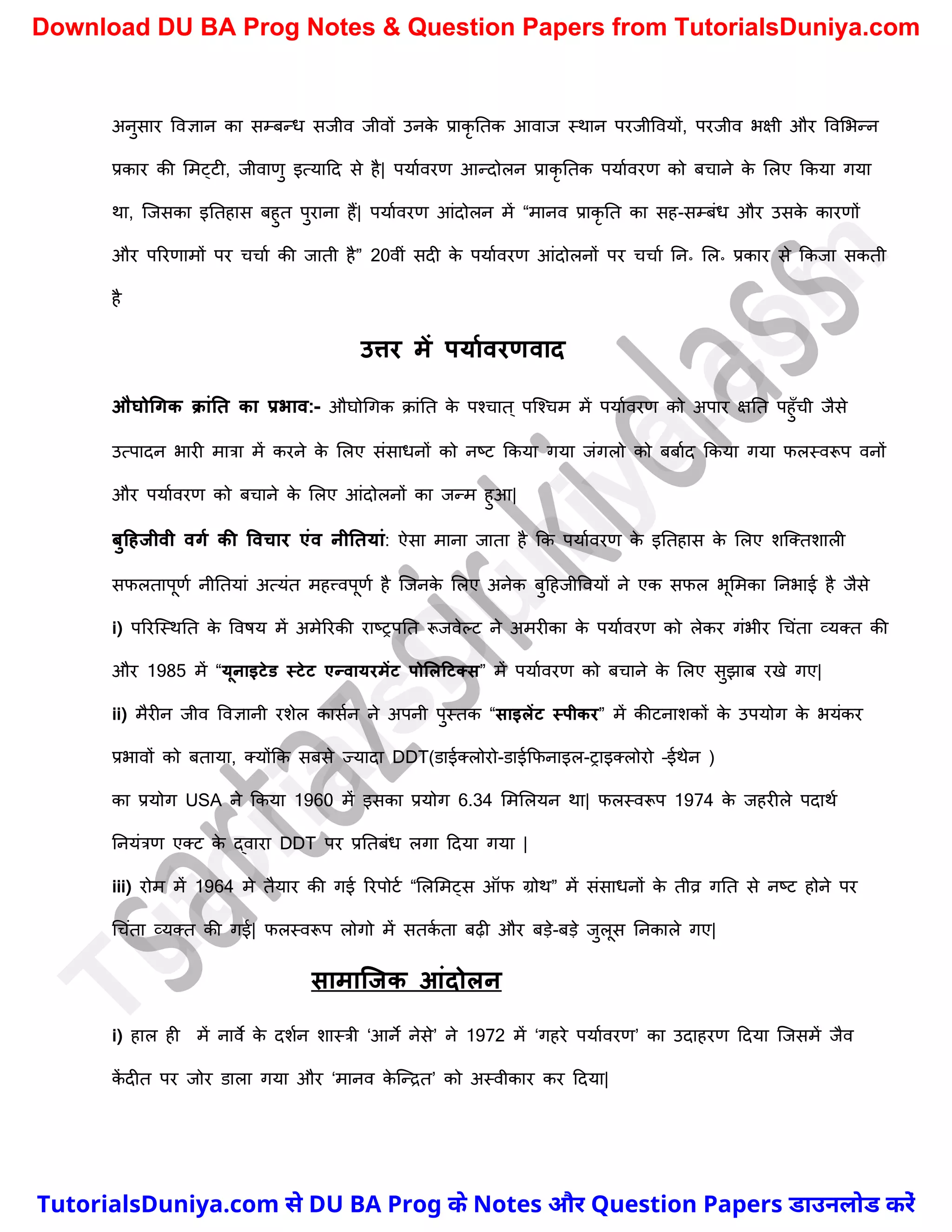 अनुसार ववज्ञान का सम्बन्ध सजीव जीवों उनक
े प्राकृ नतक आवाज स्थान परजीववयों, परजीव भक्षी और ववमभन्न
प्रकार की ममट्टी, जीवाणु इत्यादद से है| पयाचवरण आन्दोलन प्राकृ नतक पयाचवरण को बर्ाने क
े मलए ककया गया
था, स्जसका इनतहास बहुत पुराना हैं| पयाचवरण आंदोलन में “मानव प्राकृ नत का सह-सम्बंध और उसक
े कारणों
और पररणामों पर र्र्ाच की जाती है” 20वीं सदी क
े पयाचवरण आंदोलनों पर र्र्ाच नन॰ मल॰ प्रकार से ककजा सकती
है
उत्तर में पयामवरणवाद
औघोधगक क्ांनत का प्रभाव:- औघोर्गक क्ांनत क
े पश्र्ात ् पस्श्र्म में पयाचवरण को अपार क्षनत पहुुँर्ी जैसे
उत्पादन भारी मात्रा में करने क
े मलए संसाधनों को नष्ट्ट ककया गया जंगलो को बबाचद ककया गया फलस्वरूप वनों
और पयाचवरण को बर्ाने क
े मलए आंदोलनों का जन्म हुआ|
िुटहजीवी वगम की ववचार एंव नीनतयां: ऐसा माना जाता है कक पयाचवरण क
े इनतहास क
े मलए िस्क्तिाली
सफलतापूणच नीनतयां अत्यंत महत्त्वपूणच है स्जनक
े मलए अनेक बुदहजीववयों ने एक सफल भूममका ननभाई है जैसे
i) पररस्स्थनत क
े ववषय में अमेररकी राष्ट्रपनत रूजवेल्ट ने अमरीका क
े पयाचवरण को लेकर गंभीर र्र्ंता व्यक्त की
और 1985 में “यूनाइटेड स्टेट एन्वायरमेंट पोललटटतस” में पयाचवरण को बर्ाने क
े मलए सुझाब रखे गए|
ii) मैरीन जीव ववज्ञानी रिेल कासचन ने अपनी पुस्तक “साइलेंट स्पीकर” में कीटनािकों क
े उपयोग क
े भयंकर
प्रभावों को बताया, क्योंकक सबसे ज्यादा DDT(डाईक्लोरो-डाईकफनाइल-राइक्लोरो –ईथेन )
का प्रयोग USA ने ककया 1960 में इसका प्रयोग 6.34 मममलयन था| फलस्वरूप 1974 क
े जहरीले पदाथच
ननयंत्रण एक्ट क
े द्वारा DDT पर प्रनतबंध लगा ददया गया |
iii) रोम में 1964 मे तैयार की गई ररपोटच “मलममट्स ऑफ ग्रोथ” में संसाधनों क
े तीव्र गनत से नष्ट्ट होने पर
र्र्ंता व्यक्त की गई| फलस्वरूप लोगो में सतक
च ता बढ़ी और बड़े-बड़े जुलूस ननकाले गए|
सामाक्जक आंदोलन
i) हाल ही में नावे क
े दिचन िास्त्री ‘आने नेसे’ ने 1972 में ‘गहरे पयाचवरण’ का उदाहरण ददया स्जसमें जैव
क
ें दीत पर जोर डाला गया और ‘मानव क
े स्न्द्रत’ को अस्वीकार कर ददया|
T
u
t
o
r
i
a
l
s
D
u
n
i
y
a
.
c
o
m
TutorialsDuniya.com से DU BA Prog के Notes और Question Papers डाउनलोड करें
Download DU BA Prog Notes & Question Papers from TutorialsDuniya.com
 