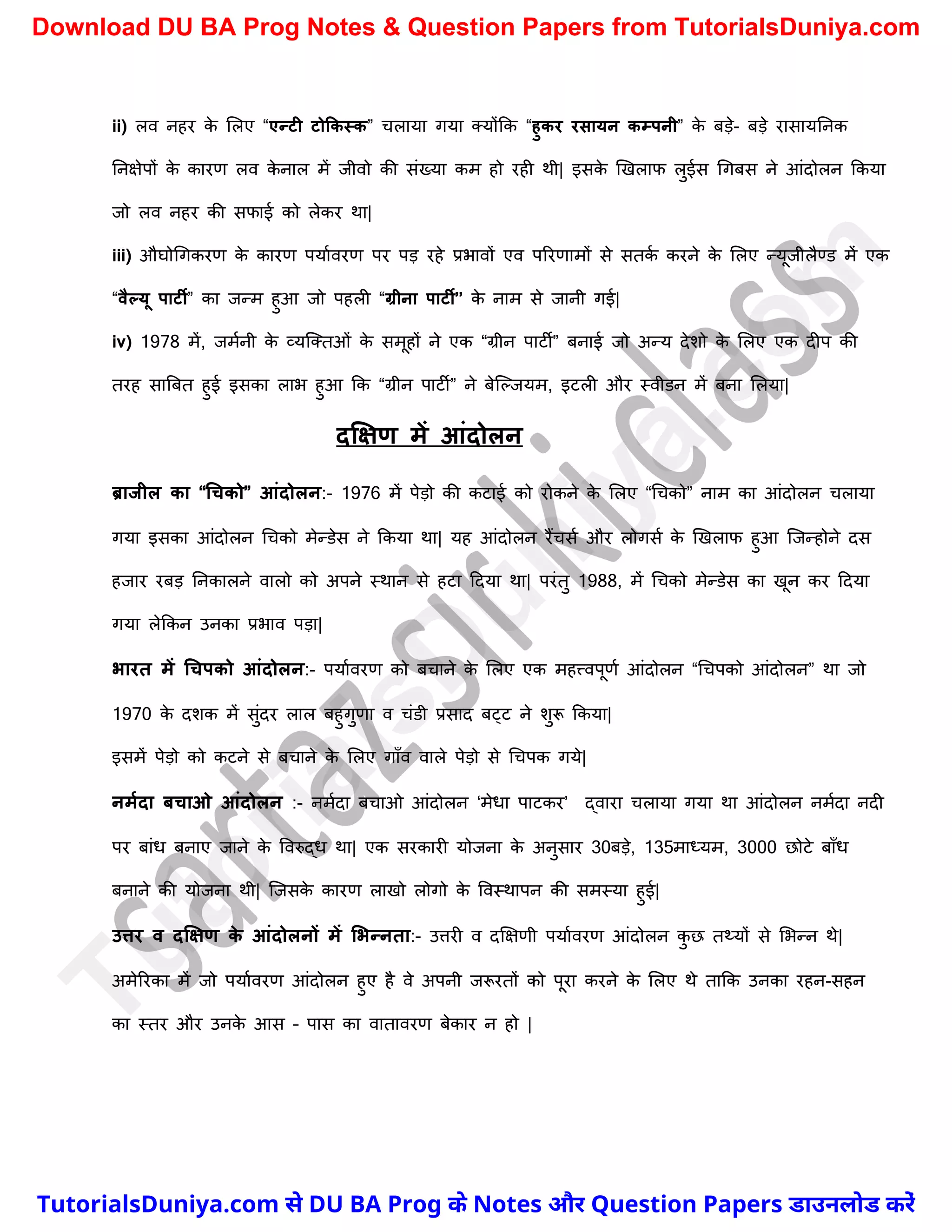 ii) लव नहर क
े मलए “एन्टी टोककस्क” र्लाया गया क्योंकक “हुकर रसायन कम्पनी” क
े बड़े- बड़े रासायननक
ननक्षेपों क
े कारण लव क
े नाल में जीवो की संख्या कम हो रही थी| इसक
े खखलाफ लुईस र्गबस ने आंदोलन ककया
जो लव नहर की सफाई को लेकर था|
iii) औघोर्गकरण क
े कारण पयाचवरण पर पड़ रहे प्रभावों एव पररणामों से सतक
च करने क
े मलए न्यूजीलैण्ड में एक
“वैल्यू पाटी” का जन्म हुआ जो पहली “ग्रीना पाटी’’ क
े नाम से जानी गई|
iv) 1978 में, जमचनी क
े व्यस्क्तओं क
े समूहों ने एक “ग्रीन पाटी” बनाई जो अन्य देिो क
े मलए एक दीप की
तरह सात्रबत हुई इसका लाभ हुआ कक “ग्रीन पाटी” ने बेस्ल्जयम, इटली और स्वीडन में बना मलया|
दक्षक्षण में आंदोलन
ब्राजील का “धचको” आंदोलन:- 1976 में पेड़ो की कटाई को रोकने क
े मलए “र्र्को” नाम का आंदोलन र्लाया
गया इसका आंदोलन र्र्को मेन्डेस ने ककया था| यह आंदोलन रैंर्सच और लोगसच क
े खखलाफ हुआ स्जन्होने दस
हजार रबड़ ननकालने वालो को अपने स्थान से हटा ददया था| परंतु 1988, में र्र्को मेन्डेस का खून कर ददया
गया लेककन उनका प्रभाव पड़ा|
भारत में धचपको आंदोलन:- पयाचवरण को बर्ाने क
े मलए एक महत्त्वपूणच आंदोलन “र्र्पको आंदोलन” था जो
1970 क
े दिक में सुंदर लाल बहुगुणा व र्ंडी प्रसाद बट्ट ने िुरू ककया|
इसमें पेड़ो को कटने से बर्ाने क
े मलए गाुँव वाले पेड़ो से र्र्पक गये|
नममदा िचाओ आंदोलन :- नमचदा बर्ाओ आंदोलन ‘मेधा पाटकर’ द्वारा र्लाया गया था आंदोलन नमचदा नदी
पर बांध बनाए जाने क
े ववरुद्ध था| एक सरकारी योजना क
े अनुसार 30बड़े, 135माध्यम, 3000 छोटे बाुँध
बनाने की योजना थी| स्जसक
े कारण लाखो लोगो क
े ववस्थापन की समस्या हुई|
उत्तर व दक्षक्षण क
े आंदोलनों में लभन्नता:- उत्तरी व दक्षक्षणी पयाचवरण आंदोलन क
ु छ तथ्यों से मभन्न थे|
अमेररका में जो पयाचवरण आंदोलन हुए है वे अपनी जरूरतों को पूरा करने क
े मलए थे ताकक उनका रहन-सहन
का स्तर और उनक
े आस – पास का वातावरण बेकार न हो |
T
u
t
o
r
i
a
l
s
D
u
n
i
y
a
.
c
o
m
TutorialsDuniya.com से DU BA Prog के Notes और Question Papers डाउनलोड करें
Download DU BA Prog Notes & Question Papers from TutorialsDuniya.com
 