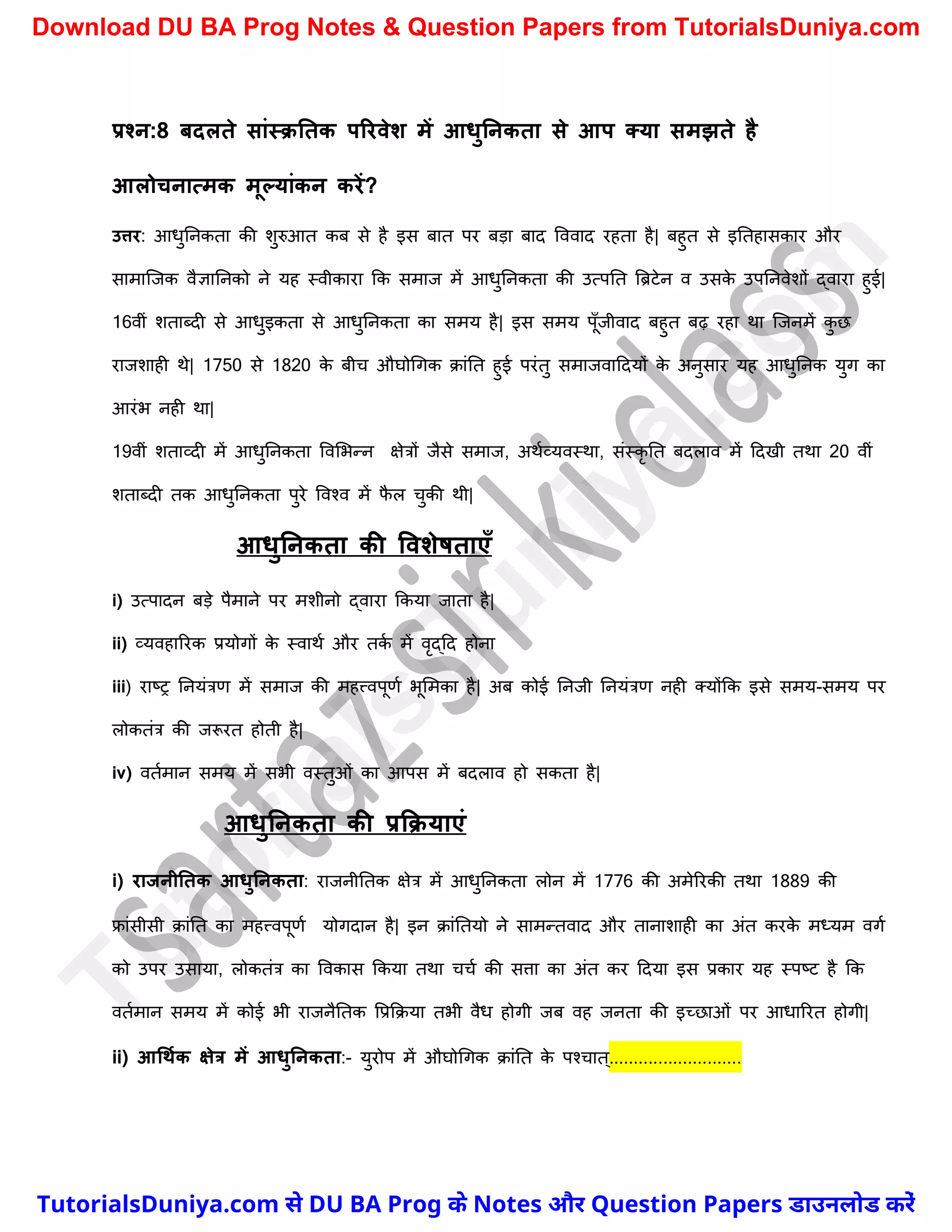 प्रश्न:8 िदलते सांस्क्नतक पररवेश में आिुननकता से आप तया समझते है
आलोचनात्मक मूल्यांकन करें?
उत्तर: आधुननकता की िुरुआत कब से है इस बात पर बड़ा बाद वववाद रहता है| बहुत से इनतहासकार और
सामास्जक वैज्ञाननको ने यह स्वीकारा कक समाज में आधुननकता की उत्पनत त्रिटेन व उसक
े उपननवेिों द्वारा हुई|
16वीं िताब्दी से आधुइकता से आधुननकता का समय है| इस समय पूुँजीवाद बहुत बढ़ रहा था स्जनमें क
ु छ
राजिाही थे| 1750 से 1820 क
े बीर् औघोर्गक क्ांनत हुई परंतु समाजवाददयों क
े अनुसार यह आधुननक युग का
आरंभ नही था|
19वीं िताव्दी में आधुननकता ववमभन्न क्षेत्रों जैसे समाज, अथचव्यवस्था, संस्कृ नत बदलाव में ददखी तथा 20 वीं
िताब्दी तक आधुननकता पुरे ववश्व में फ
ै ल र्ुकी थी|
आिुननकता की ववशेर्ताएाँ
i) उत्पादन बड़े पैमाने पर मिीनो द्वारा ककया जाता है|
ii) व्यवहाररक प्रयोगों क
े स्वाथच और तक
च में वृद्दद होना
iii) राष्ट्र ननयंत्रण में समाज की महत्त्वपूणच भूममका है| अब कोई ननजी ननयंत्रण नही क्योंकक इसे समय-समय पर
लोकतंत्र की जरूरत होती है|
iv) वतचमान समय में सभी वस्तुओं का आपस में बदलाव हो सकता है|
आिुननकता की प्रकक्याएं
i) राजनीनतक आिुननकता: राजनीनतक क्षेत्र में आधुननकता लोन में 1776 की अमेररकी तथा 1889 की
फ्रांसीसी क्ांनत का महत्त्वपूणच योगदान है| इन क्ांनतयो ने सामन्तवाद और तानािाही का अंत करक
े मध्यम वगच
को उपर उसाया, लोकतंत्र का ववकास ककया तथा र्र्च की सत्ता का अंत कर ददया इस प्रकार यह स्पष्ट्ट है कक
वतचमान समय में कोई भी राजनैनतक वप्रकक्या तभी वैध होगी जब वह जनता की इच्छाओं पर आधाररत होगी|
ii) आधथमक क्षेत्र में आिुननकता:- युरोप में औघोर्गक क्ांनत क
े पश्र्ात ्...........................
T
u
t
o
r
i
a
l
s
D
u
n
i
y
a
.
c
o
m
TutorialsDuniya.com से DU BA Prog के Notes और Question Papers डाउनलोड करें
Download DU BA Prog Notes & Question Papers from TutorialsDuniya.com
 