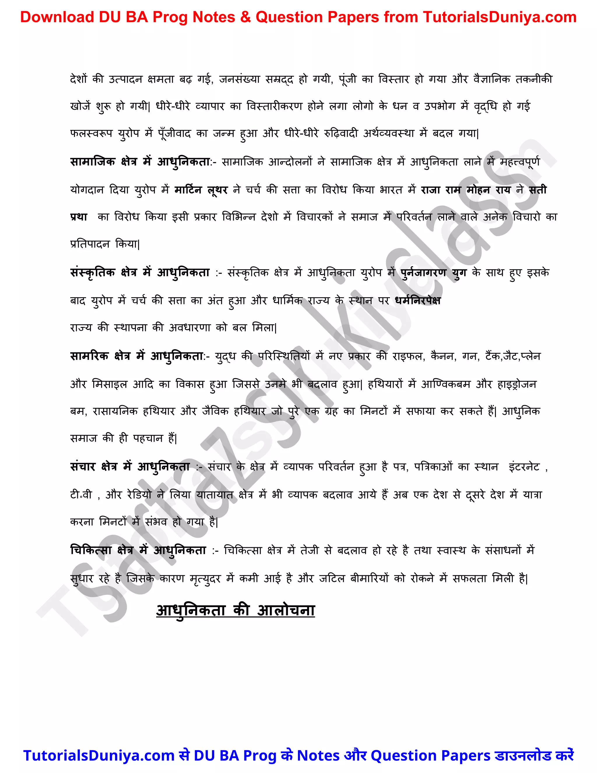 देिों की उत्पादन क्षमता बढ़ गई, जनसंख्या सम्रद्द हो गयी, पूंजी का ववस्तार हो गया और वैज्ञाननक तकनीकी
खोजें िुरू हो गयी| धीरे-धीरे व्यापार का ववस्तारीकरण होने लगा लोगो क
े धन व उपभोग में वृद्र्ध हो गई
फलस्वरूप युरोप में पूुँजीवाद का जन्म हुआ और धीरे-धीरे रुदढ़वादी अथचव्यवस्था में बदल गया|
सामाक्जक क्षेत्र में आिुननकता:- सामास्जक आन्दोलनों ने सामास्जक क्षेत्र में आधुननकता लाने में महत्त्वपूणच
योगदान ददया युरोप में माटटमन लूथर ने र्र्च की सत्ता का ववरोध ककया भारत में राजा राम मोहन राय ने सती
प्रथा का ववरोध ककया इसी प्रकार ववमभन्न देिो में ववर्ारकों ने समाज में पररवतचन लाने वाले अनेक ववर्ारो का
प्रनतपादन ककया|
संस्कृ नतक क्षेत्र में आिुननकता :- संस्कृ नतक क्षेत्र में आधुननकता युरोप में पुनमजागरण युग क
े साथ हुए इसक
े
बाद युरोप में र्र्च की सत्ता का अंत हुआ और धाममचक राज्य क
े स्थान पर िममननरपेक्ष
राज्य की स्थापना की अवधारणा को बल ममला|
सामररक क्षेत्र में आिुननकता:- युद्ध की पररस्स्थनतयों में नए प्रकार की राइफल, क
ै नन, गन, टैंक,जैट,प्लेन
और ममसाइल आदद का ववकास हुआ स्जससे उनमे भी बदलाव हुआ| हर्थयारों में आस्ण्वकबम और हाइड्रोजन
बम, रासायननक हर्थयार और जैववक हर्थयार जो पुरे एक ग्रह का ममनटों में सफाया कर सकते हैं| आधुननक
समाज की ही पहर्ान हैं|
संचार क्षेत्र में आिुननकता :- संर्ार क
े क्षेत्र में व्यापक पररवतचन हुआ है पत्र, पत्रत्रकाओं का स्थान इंटरनेट ,
टी॰वी , और रेड़डयो ने मलया यातायात क्षेत्र में भी व्यापक बदलाव आये हैं अब एक देि से दूसरे देि में यात्रा
करना ममनटों में संभव हो गया है|
धचककत्सा क्षेत्र में आिुननकता :- र्र्ककत्सा क्षेत्र में तेजी से बदलाव हो रहे है तथा स्वास्थ क
े संसाधनों में
सुधार रहे है स्जसक
े कारण मृत्युदर में कमी आई है और जदटल बीमाररयों को रोकने में सफलता ममली है|
आिुननकता की आलोचना
T
u
t
o
r
i
a
l
s
D
u
n
i
y
a
.
c
o
m
TutorialsDuniya.com से DU BA Prog के Notes और Question Papers डाउनलोड करें
Download DU BA Prog Notes & Question Papers from TutorialsDuniya.com
 