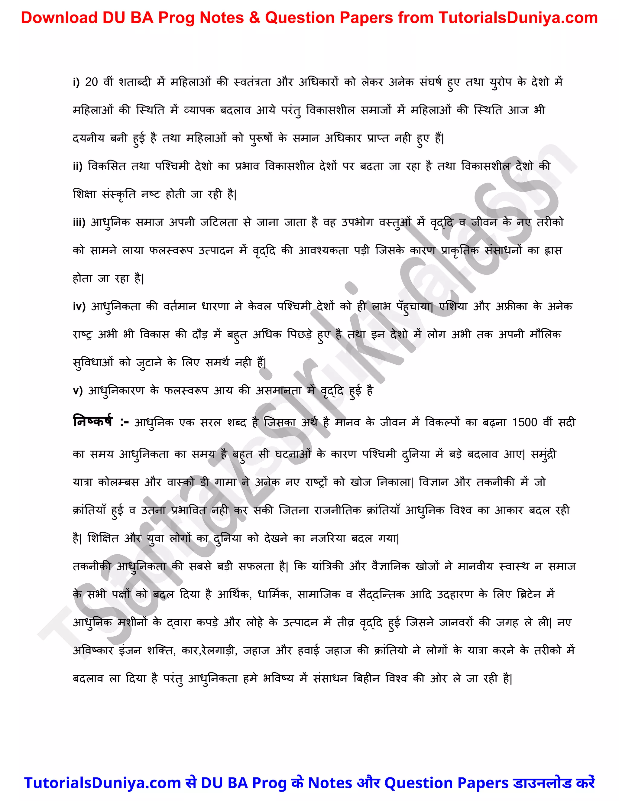 i) 20 वीं िताब्दी में मदहलाओं की स्वतंत्रता और अर्धकारों को लेकर अनेक संघषच हुए तथा युरोप क
े देिो में
मदहलाओं की स्स्थनत में व्यापक बदलाव आये परंतु ववकासिील समाजों में मदहलाओं की स्स्थनत आज भी
दयनीय बनी हुई है तथा मदहलाओं को पुरूषों क
े समान अर्धकार प्राप्त नही हुए हैं|
ii) ववकमसत तथा पस्श्र्मी देिो का प्रभाव ववकासिील देिों पर बढता जा रहा है तथा ववकासिील देिो की
मिक्षा संस्कृ नत नष्ट्ट होती जा रही है|
iii) आधुननक समाज अपनी जदटलता से जाना जाता है वह उपभोग वस्तुओं में वृद्दद व जीवन क
े नए तरीको
को सामने लाया फलस्वरूप उत्पादन में वृद्दद की आवश्यकता पड़ी स्जसक
े कारण प्राकृ नतक संसाधनों का ह्रास
होता जा रहा है|
iv) आधुननकता की वतचमान धारणा ने क
े वल पस्श्र्मी देिों को ही लाभ पुँहुर्ाया| एमिया और अफ्रीका क
े अनेक
राष्ट्र अभी भी ववकास की दौड़ में बहुत अर्धक वपछड़े हुए है तथा इन देिो में लोग अभी तक अपनी मौमलक
सुववधाओं को जुटाने क
े मलए समथच नही हैं|
v) आधुननकारण क
े फलस्वरूप आय की असमानता में वृद्दद हुई है
ननष्कर्म :- आधुननक एक सरल िब्द है स्जसका अथच है मानव क
े जीवन में ववकल्पों का बढ़ना 1500 वीं सदी
का समय आधुननकता का समय है बहुत सी घटनाओं क
े कारण पस्श्र्मी दुननया में बड़े बदलाव आए| समुंद्री
यात्रा कोलम्बस और वास्को डी गामा ने अनेक नए राष्ट्रों को खोज ननकाला| ववज्ञान और तकनीकी में जो
क्ांनतयाुँ हुई व उतना प्रभाववत नही कर सकी स्जतना राजनीनतक क्ांनतयाुँ आधुननक ववश्व का आकार बदल रही
है| मिक्षक्षत और युवा लोगों का दुननया को देखने का नजररया बदल गया|
तकनीकी आधुननकता की सबसे बड़ी सफलता है| कक यांत्रत्रकी और वैज्ञाननक खोजों ने मानवीय स्वास्थ न समाज
क
े सभी पक्षों को बदल ददया है आर्थचक, धाममचक, सामास्जक व सैद्दस्न्तक आदद उदहारण क
े मलए त्रिटेन में
आधुननक मिीनों क
े द्वारा कपड़े और लोहे क
े उत्पादन में तीव्र वृद्दद हुई स्जसने जानवरों की जगह ले ली| नए
अववष्ट्कार इंजन िस्क्त, कार,रेलगाड़ी, जहाज और हवाई जहाज की क्ांनतयो ने लोगों क
े यात्रा करने क
े तरीको में
बदलाव ला ददया है परंतु आधुननकता हमे भववष्ट्य में संसाधन त्रबहीन ववश्व की ओर ले जा रही है|
T
u
t
o
r
i
a
l
s
D
u
n
i
y
a
.
c
o
m
TutorialsDuniya.com से DU BA Prog के Notes और Question Papers डाउनलोड करें
Download DU BA Prog Notes & Question Papers from TutorialsDuniya.com
 