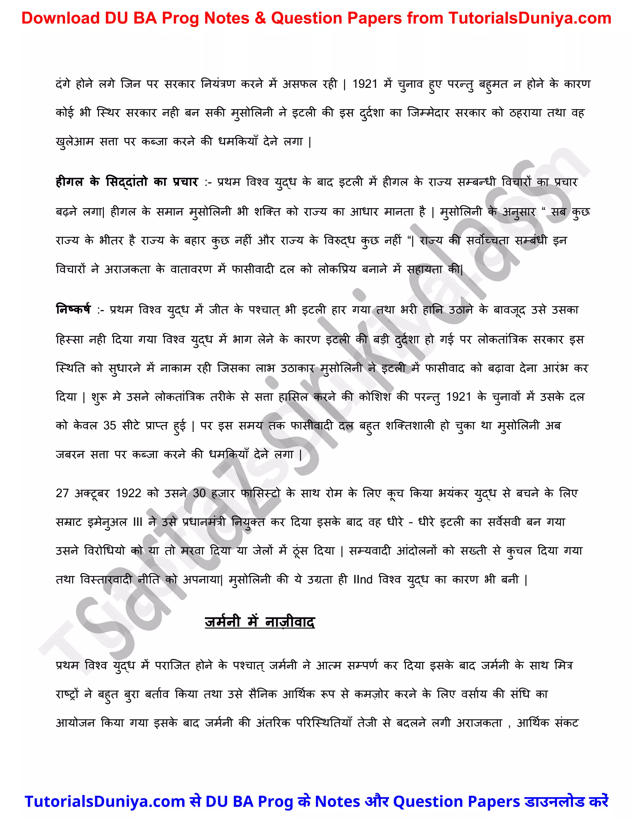 दंगे होने लगे स्जन पर सरकार ननयंत्रण करने में असफल रही | 1921 में र्ुनाव हुए परन्तु बहुमत न होने क
े कारण
कोई भी स्स्थर सरकार नही बन सकी मुसोमलनी ने इटली की इस दुदचिा का स्जम्मेदार सरकार को ठहराया तथा वह
खुलेआम सत्ता पर कब्जा करने की धमककयाुँ देने लगा |
हीगल क
े लसद्दांतो का प्रचार :- प्रथम ववश्व युद्ध क
े बाद इटली में हीगल क
े राज्य सम्बन्धी ववर्ारों का प्रर्ार
बढ़ने लगा| हीगल क
े समान मुसोमलनी भी िस्क्त को राज्य का आधार मानता है | मुसोमलनी क
े अनुसार “ सब क
ु छ
राज्य क
े भीतर है राज्य क
े बहार क
ु छ नहीं और राज्य क
े ववरुद्ध क
ु छ नहीं “| राज्य की सवोच्र्ता सम्बंधी इन
ववर्ारों ने अराजकता क
े वातावरण में फासीवादी दल को लोकवप्रय बनाने में सहायता की|
ननष्कर्म :- प्रथम ववश्व युद्ध में जीत क
े पश्र्ात ् भी इटली हार गया तथा भरी हानन उठाने क
े बावजूद उसे उसका
दहस्सा नही ददया गया ववश्व युद्ध में भाग लेने क
े कारण इटली की बड़ी दुदचिा हो गई पर लोकतांत्रत्रक सरकार इस
स्स्थनत को सुधारने में नाकाम रही स्जसका लाभ उठाकार मुसोमलनी ने इटली में फासीवाद को बढ़ावा देना आरंभ कर
ददया | िुरू मे उसने लोकतांत्रत्रक तरीक
े से सत्ता हामसल करने की कोमिि की परन्तु 1921 क
े र्ुनावों में उसक
े दल
को क
े वल 35 सीटे प्राप्त हुई | पर इस समय तक फासीवादी दल बहुत िस्क्तिाली हो र्ुका था मुसोमलनी अब
जबरन सत्ता पर कब्जा करने की धमककयाुँ देने लगा |
27 अक्टूबर 1922 को उसने 30 हजार फामसस्टो क
े साथ रोम क
े मलए क
ू र् ककया भयंकर युद्ध से बर्ने क
े मलए
सम्राट इमेनुअल III ने उसे प्रधानमंत्री ननयुक्त कर ददया इसक
े बाद वह धीरे – धीरे इटली का सवेसवी बन गया
उसने ववरोर्धयो को या तो मरवा ददया या जेलों में ठूंस ददया | सम्यवादी आंदोलनों को सख्ती से क
ु र्ल ददया गया
तथा ववस्तारवादी नीनत को अपनाया| मुसोमलनी की ये उग्रता ही IInd ववश्व युद्ध का कारण भी बनी |
जममनी में नाज़ीवाद
प्रथम ववश्व युद्ध में परास्जत होने क
े पश्र्ात ् जमचनी ने आत्म सम्पणच कर ददया इसक
े बाद जमचनी क
े साथ ममत्र
राष्ट्रों ने बहुत बुरा बताचव ककया तथा उसे सैननक आर्थचक रूप से कमज़ोर करने क
े मलए वसाचय की संर्ध का
आयोजन ककया गया इसक
े बाद जमचनी की अंतररक पररस्स्थनतयाुँ तेजी से बदलने लगी अराजकता , आर्थचक संकट
T
u
t
o
r
i
a
l
s
D
u
n
i
y
a
.
c
o
m
TutorialsDuniya.com से DU BA Prog के Notes और Question Papers डाउनलोड करें
Download DU BA Prog Notes & Question Papers from TutorialsDuniya.com
 
