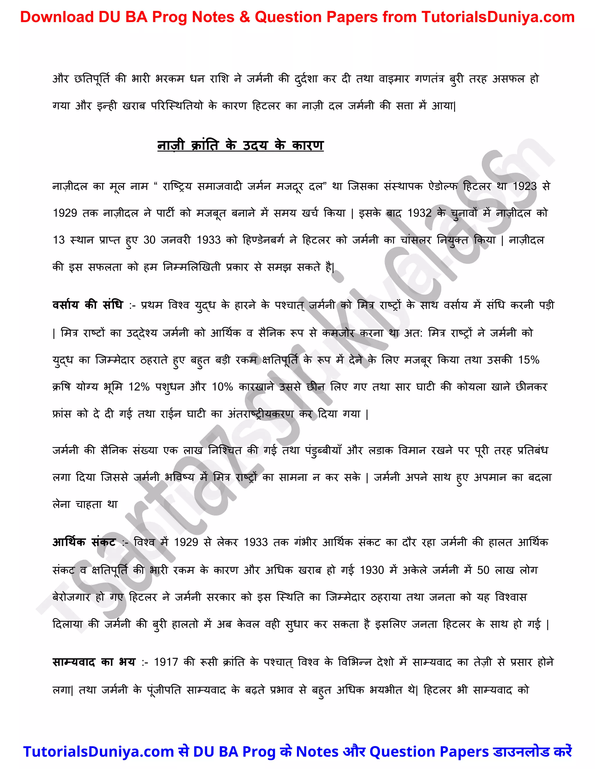 और छनतपूनतच की भारी भरकम धन रामि ने जमचनी की दुदचिा कर दी तथा वाइमार गणतंत्र बुरी तरह असफल हो
गया और इन्ही खराब पररस्स्थनतयो क
े कारण दहटलर का नाज़ी दल जमचनी की सत्ता में आया|
नाज़ी क्ांनत क
े उदय क
े कारण
नाज़ीदल का मूल नाम “ रास्ष्ट्रय समाजवादी जमचन मजदूर दल” था स्जसका संस्थापक ऐडोल्फ दहटलर था 1923 से
1929 तक नाज़ीदल ने पाटी को मजबूत बनाने में समय खर्च ककया | इसक
े बाद 1932 क
े र्ुनावों में नाज़ीदल को
13 स्थान प्राप्त हुए 30 जनवरी 1933 को दहण्डेनबगच ने दहटलर को जमचनी का र्ांसलर ननयुक्त ककया | नाज़ीदल
की इस सफलता को हम ननम्ममलखखती प्रकार से समझ सकते है|
वसामय की संधि :- प्रथम ववश्व युद्ध क
े हारने क
े पश्र्ात ् जमचनी को ममत्र राष्ट्रों क
े साथ वसाचय में संर्ध करनी पड़ी
| ममत्र राष्ट्टों का उद्देश्य जमचनी को आर्थचक व सैननक रूप से कमजोर करना था अत: ममत्र राष्ट्रों ने जमचनी को
युद्ध का स्जम्मेदार ठहराते हुए बहुत बड़ी रकम क्षनतपूनतच क
े रूप में देने क
े मलए मजबूर ककया तथा उसकी 15%
क्वष योग्य भूमम 12% पिुधन और 10% कारखाने उससे छीन मलए गए तथा सार घाटी की कोयला खाने छीनकर
फ्रांस को दे दी गई तथा राईन घाटी का अंतराष्ट्रीयकरण कर ददया गया |
जमचनी की सैननक संख्या एक लाख ननस्श्र्त की गई तथा पंडु्ब्बीयाुँ और लडाक ववमान रखने पर पूरी तरह प्रनतबंध
लगा ददया स्जससे जमचनी भववष्ट्य में ममत्र राष्ट्रों का सामना न कर सक
े | जमचनी अपने साथ हुए अपमान का बदला
लेना र्ाहता था
आधथमक संकट :- ववश्व में 1929 से लेकर 1933 तक गंभीर आर्थचक संकट का दौर रहा जमचनी की हालत आर्थचक
संकट व क्षनतपूनतच की भारी रकम क
े कारण और अर्धक खराब हो गई 1930 में अक
े ले जमचनी में 50 लाख लोग
बेरोजगार हो गए दहटलर ने जमचनी सरकार को इस स्स्थनत का स्जम्मेदार ठहराया तथा जनता को यह ववश्वास
ददलाया की जमचनी की बुरी हालतो में अब क
े वल वही सुधार कर सकता है इसमलए जनता दहटलर क
े साथ हो गई |
साम्यवाद का भय :- 1917 की रूसी क्ांनत क
े पश्र्ात ् ववश्व क
े ववमभन्न देिो में साम्यवाद का तेज़ी से प्रसार होने
लगा| तथा जमचनी क
े पूंजीपनत साम्यवाद क
े बढ़ते प्रभाव से बहुत अर्धक भयभीत थे| दहटलर भी साम्यवाद को
T
u
t
o
r
i
a
l
s
D
u
n
i
y
a
.
c
o
m
TutorialsDuniya.com से DU BA Prog के Notes और Question Papers डाउनलोड करें
Download DU BA Prog Notes & Question Papers from TutorialsDuniya.com
 