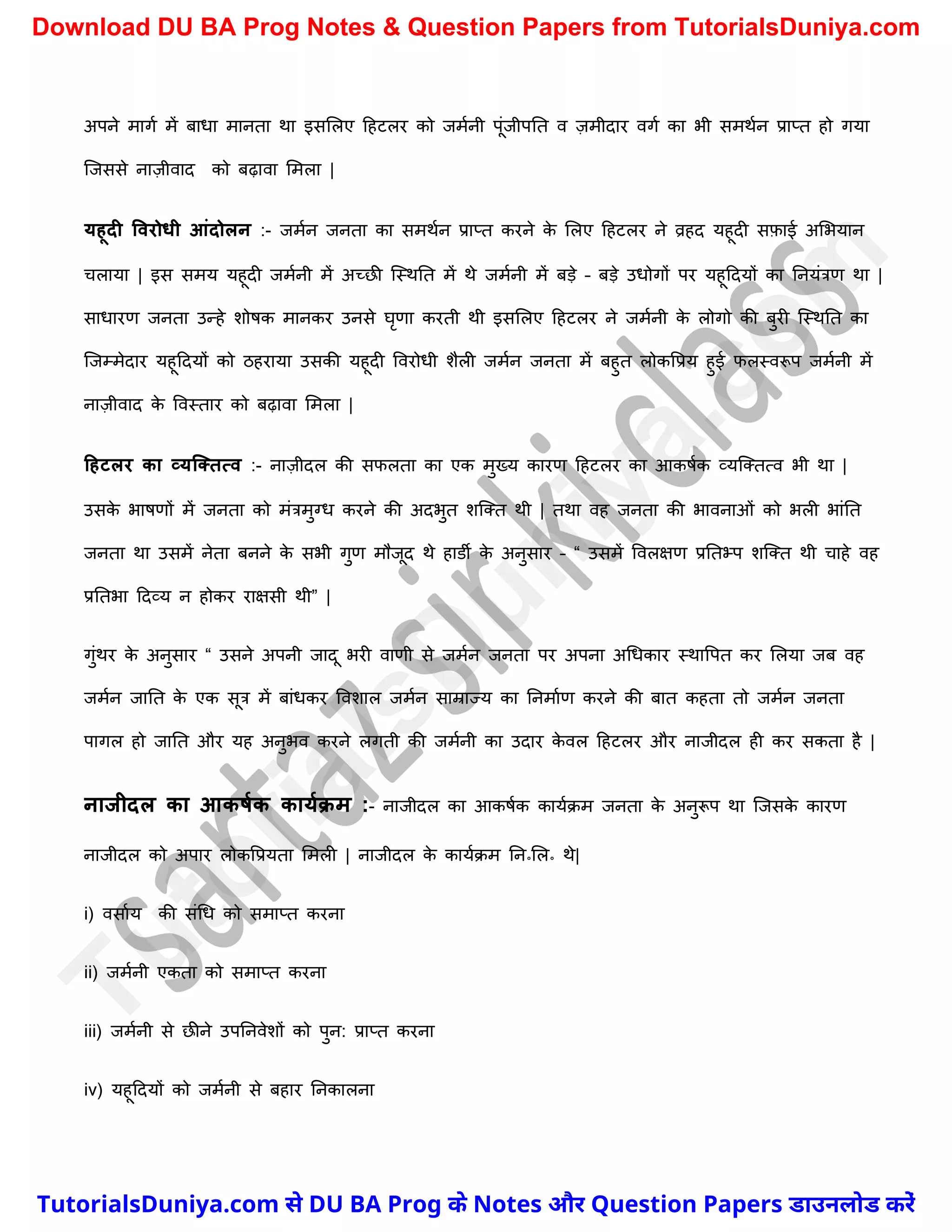 अपने मागच में बाधा मानता था इसमलए दहटलर को जमचनी पूंजीपनत व ज़मीदार वगच का भी समथचन प्राप्त हो गया
स्जससे नाज़ीवाद को बढ़ावा ममला |
यहूदी ववरोिी आंदोलन :- जमचन जनता का समथचन प्राप्त करने क
े मलए दहटलर ने व्रहद यहूदी सफ़ाई अमभयान
र्लाया | इस समय यहूदी जमचनी में अच्छी स्स्थनत में थे जमचनी में बड़े – बड़े उधोगों पर यहूददयों का ननयंत्रण था |
साधारण जनता उन्हे िोषक मानकर उनसे घृणा करती थी इसमलए दहटलर ने जमचनी क
े लोगो की बुरी स्स्थनत का
स्जम्मेदार यहूददयों को ठहराया उसकी यहूदी ववरोधी िैली जमचन जनता में बहुत लोकवप्रय हुई फलस्वरूप जमचनी में
नाज़ीवाद क
े ववस्तार को बढ़ावा ममला |
टहटलर का व्यक्ततत्व :- नाज़ीदल की सफलता का एक मुख्य कारण दहटलर का आकषचक व्यस्क्तत्व भी था |
उसक
े भाषणों में जनता को मंत्रमुग्ध करने की अदभुत िस्क्त थी | तथा वह जनता की भावनाओं को भली भांनत
जनता था उसमें नेता बनने क
े सभी गुण मौजूद थे हाडी क
े अनुसार – “ उसमें ववलक्षण प्रनतभ्प िस्क्त थी र्ाहे वह
प्रनतभा ददव्य न होकर राक्षसी थी” |
गुंथर क
े अनुसार “ उसने अपनी जादू भरी वाणी से जमचन जनता पर अपना अर्धकार स्थावपत कर मलया जब वह
जमचन जानत क
े एक सूत्र में बांधकर वविाल जमचन साम्राज्य का ननमाचण करने की बात कहता तो जमचन जनता
पागल हो जानत और यह अनुभव करने लगती की जमचनी का उदार क
े वल दहटलर और नाजीदल ही कर सकता है |
नाजीदल का आकर्मक कायमक्म :- नाजीदल का आकषचक कायचक्म जनता क
े अनुरूप था स्जसक
े कारण
नाजीदल को अपार लोकवप्रयता ममली | नाजीदल क
े कायचक्म नन॰मल॰ थे|
i) वसाचय की संर्ध को समाप्त करना
ii) जमचनी एकता को समाप्त करना
iii) जमचनी से छीने उपननवेिों को पुन: प्राप्त करना
iv) यहूददयों को जमचनी से बहार ननकालना
T
u
t
o
r
i
a
l
s
D
u
n
i
y
a
.
c
o
m
TutorialsDuniya.com से DU BA Prog के Notes और Question Papers डाउनलोड करें
Download DU BA Prog Notes & Question Papers from TutorialsDuniya.com
 