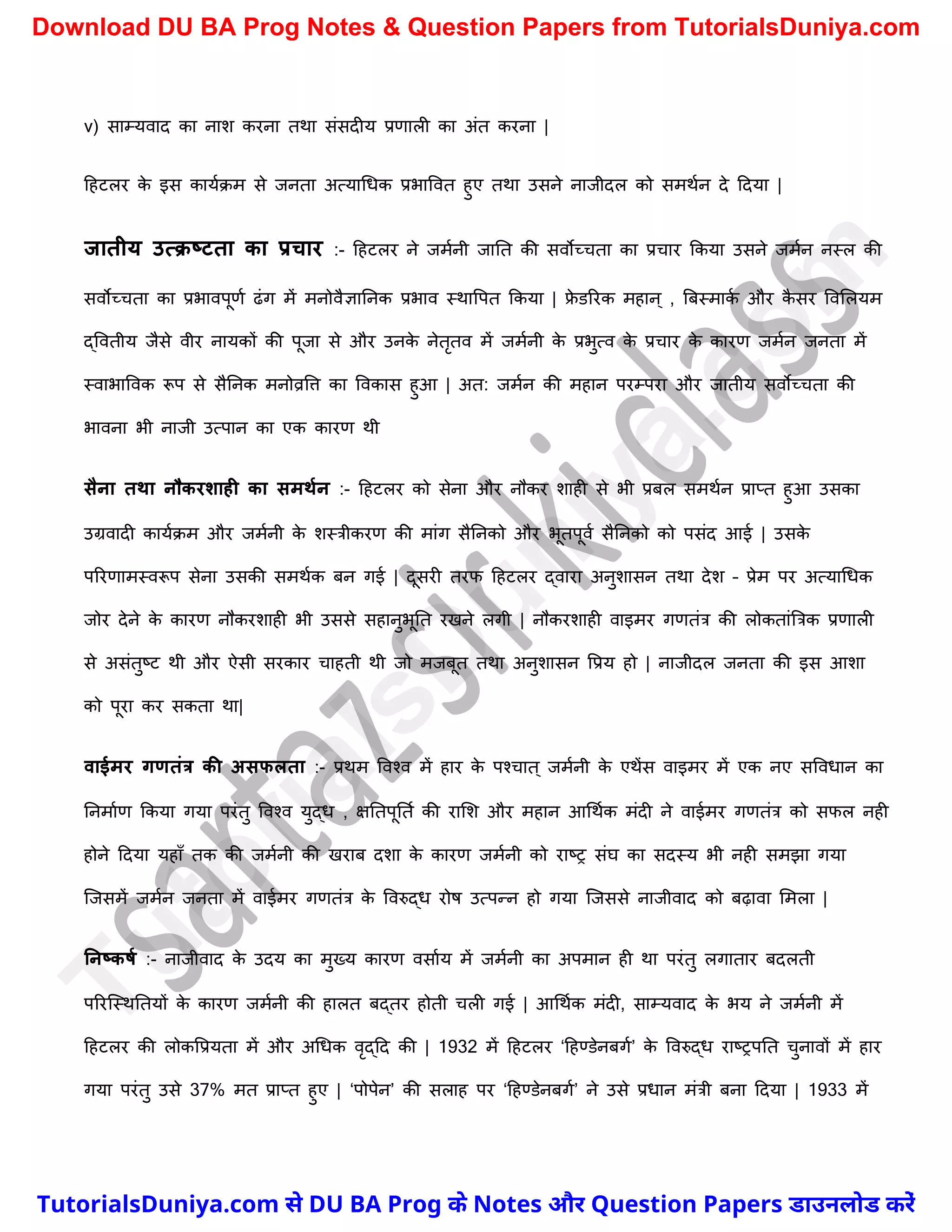 v) साम्यवाद का नाि करना तथा संसदीय प्रणाली का अंत करना |
दहटलर क
े इस कायचक्म से जनता अत्यार्धक प्रभाववत हुए तथा उसने नाजीदल को समथचन दे ददया |
जातीय उत्क्ष्टता का प्रचार :- दहटलर ने जमचनी जानत की सवोच्र्ता का प्रर्ार ककया उसने जमचन नस्ल की
सवोच्र्ता का प्रभावपूणच ढंग में मनोवैज्ञाननक प्रभाव स्थावपत ककया | फ्र
े डररक महान् , त्रबस्माक
च और क
ै सर ववमलयम
द्ववतीय जैसे वीर नायकों की पूजा से और उनक
े नेतृतव में जमचनी क
े प्रभुत्व क
े प्रर्ार क
े कारण जमचन जनता में
स्वाभाववक रूप से सैननक मनोव्रवत्त का ववकास हुआ | अत: जमचन की महान परम्परा और जातीय सवोच्र्ता की
भावना भी नाजी उत्पान का एक कारण थी
सैना तथा नौकरशाही का समथमन :- दहटलर को सेना और नौकर िाही से भी प्रबल समथचन प्राप्त हुआ उसका
उग्रवादी कायचक्म और जमचनी क
े िस्त्रीकरण की मांग सैननको और भूतपूवच सैननको को पसंद आई | उसक
े
पररणामस्वरूप सेना उसकी समथचक बन गई | दूसरी तरफ दहटलर द्वारा अनुिासन तथा देि – प्रेम पर अत्यार्धक
जोर देने क
े कारण नौकरिाही भी उससे सहानुभूनत रखने लगी | नौकरिाही वाइमर गणतंत्र की लोकतांत्रत्रक प्रणाली
से असंतुष्ट्ट थी और ऐसी सरकार र्ाहती थी जो मजबूत तथा अनुिासन वप्रय हो | नाजीदल जनता की इस आिा
को पूरा कर सकता था|
वाईमर गणतंत्र की असफलता :- प्रथम ववश्व में हार क
े पश्र्ात ् जमचनी क
े एथेंस वाइमर में एक नए सववधान का
ननमाचण ककया गया परंतु ववश्व युद्ध , क्षनतपूनतच की रामि और महान आर्थचक मंदी ने वाईमर गणतंत्र को सफल नही
होने ददया यहाुँ तक की जमचनी की खराब दिा क
े कारण जमचनी को राष्ट्र संघ का सदस्य भी नही समझा गया
स्जसमें जमचन जनता में वाईमर गणतंत्र क
े ववरुद्ध रोष उत्पन्न हो गया स्जससे नाजीवाद को बढ़ावा ममला |
ननष्कर्म :- नाजीवाद क
े उदय का मुख्य कारण वसाचय में जमचनी का अपमान ही था परंतु लगातार बदलती
पररस्स्थनतयों क
े कारण जमचनी की हालत बद्तर होती र्ली गई | आर्थचक मंदी, साम्यवाद क
े भय ने जमचनी में
दहटलर की लोकवप्रयता में और अर्धक वृद्दद की | 1932 में दहटलर ‘दहण्डेनबगच’ क
े ववरुद्ध राष्ट्रपनत र्ुनावों में हार
गया परंतु उसे 37% मत प्राप्त हुए | ‘पोपेन’ की सलाह पर ‘दहण्डेनबगच’ ने उसे प्रधान मंत्री बना ददया | 1933 में
T
u
t
o
r
i
a
l
s
D
u
n
i
y
a
.
c
o
m
TutorialsDuniya.com से DU BA Prog के Notes और Question Papers डाउनलोड करें
Download DU BA Prog Notes & Question Papers from TutorialsDuniya.com
 
