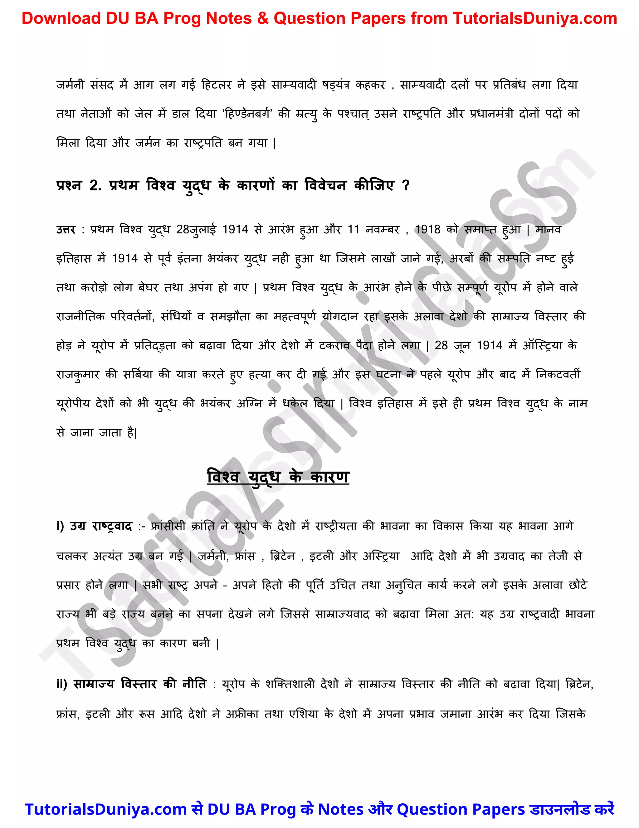 जमचनी संसद में आग लग गई दहटलर ने इसे साम्यवादी षड्यंत्र कहकर , साम्यवादी दलों पर प्रनतबंध लगा ददया
तथा नेताओं को जेल में डाल ददया ‘दहण्डेनबगच’ की म्रत्यु क
े पश्र्ात ् उसने राष्ट्रपनत और प्रधानमंत्री दोनों पदों को
ममला ददया और जमचन का राष्ट्रपनत बन गया |
प्रश्न 2. प्रथम ववश्व युद्ि क
े कारणों का वववेचन कीक्जए ?
उत्तर : प्रथम ववश्व युद्ध 28जुलाई 1914 से आरंभ हुआ और 11 नवम्बर , 1918 को समाप्त हुआ | मानव
इनतहास में 1914 से पूवच इंतना भयंकर युद्ध नही हुआ था स्जसमे लाखों जाने गई, अरबों की सम्पनत नष्ट्ट हुई
तथा करोड़ो लोग बेघर तथा अपंग हो गए | प्रथम ववश्व युद्ध क
े आरंभ होने क
े पीछे सम्पूणच यूरोप में होने वाले
राजनीनतक पररवतचनों, संर्धयों व समझौता का महत्वपूणच योगदान रहा इसक
े अलावा देिो की साम्राज्य ववस्तार की
होड़ ने यूरोप में प्रनतद्ड़ता को बढ़ावा ददया और देिो में टकराव पैदा होने लगा | 28 जून 1914 में ऑस्स्रया क
े
राजक
ु मार की सत्रबचया की यात्रा करते हुए हत्या कर दी गई और इस घटना ने पहले यूरोप और बाद में ननकटवती
यूरोपीय देिों को भी युद्ध की भयंकर अस्ग्न में धक
े ल ददया | ववश्व इनतहास में इसे ही प्रथम ववश्व युद्ध क
े नाम
से जाना जाता है|
ववश्व युद्ि क
े कारण
i) उग्र राष्रवाद :- फ्रांसीसी क्ांनत ने यूरोप क
े देिो में राष्ट्रीयता की भावना का ववकास ककया यह भावना आगे
र्लकर अत्यंत उग्र बन गई | जमचनी, फ्रांस , त्रिटेन , इटली और अस्स्रया आदद देिो में भी उग्रवाद का तेजी से
प्रसार होने लगा | सभी राष्ट्र अपने – अपने दहतो की पूनतच उर्र्त तथा अनुर्र्त कायच करने लगे इसक
े अलावा छोटे
राज्य भी बड़े राज्य बनने का सपना देखने लगे स्जससे साम्राज्यवाद को बढ़ावा ममला अत: यह उग्र राष्ट्रवादी भावना
प्रथम ववश्व युद्ध का कारण बनी |
ii) साम्राज्य ववस्तार की नीनत : यूरोप क
े िस्क्तिाली देिो ने साम्राज्य ववस्तार की नीनत को बढ़ावा ददया| त्रिटेन,
फ्रांस, इटली और रूस आदद देिो ने अफ्रीका तथा एमिया क
े देिो में अपना प्रभाव जमाना आरंभ कर ददया स्जसक
े
T
u
t
o
r
i
a
l
s
D
u
n
i
y
a
.
c
o
m
TutorialsDuniya.com से DU BA Prog के Notes और Question Papers डाउनलोड करें
Download DU BA Prog Notes & Question Papers from TutorialsDuniya.com
 