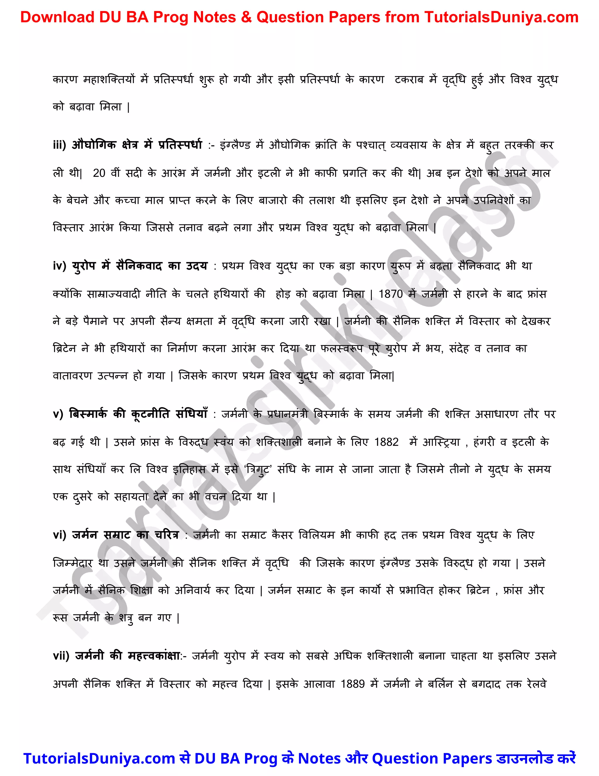 कारण महािस्क्तयों में प्रनतस्पधाच िुरू हो गयी और इसी प्रनतस्पधाच क
े कारण टकराब में वृद्र्ध हुई और ववश्व युद्ध
को बढ़ावा ममला |
iii) औघोधगक क्षेत्र में प्रनतस्पिाम :- इंग्लैण्ड में औघोर्गक क्ांनत क
े पश्र्ात ् व्यवसाय क
े क्षेत्र में बहुत तरक्की कर
ली थी| 20 वीं सदी क
े आरंभ में जमचनी और इटली ने भी काफी प्रगनत कर की थी| अब इन देिो को अपने माल
क
े बेर्ने और कच्र्ा माल प्राप्त करने क
े मलए बाजारो की तलाि थी इसमलए इन देिो ने अपने उपननवेिों का
ववस्तार आरंभ ककया स्जससे तनाव बढ़ने लगा और प्रथम ववश्व युद्ध को बढ़ावा ममला |
iv) युरोप में सैननकवाद का उदय : प्रथम ववश्व युद्ध का एक बड़ा कारण युरूप में बढ़ता सैननकवाद भी था
क्योंकक साम्राज्यवादी नीनत क
े र्लते हर्थयारों की होड़ को बढ़ावा ममला | 1870 में जमचनी से हारने क
े बाद फ्रांस
ने बड़े पैमाने पर अपनी सैन्य क्षमता में वृद्र्ध करना जारी रखा | जमचनी की सैननक िस्क्त में ववस्तार को देखकर
त्रिटेन ने भी हर्थयारों का ननमाचण करना आरंभ कर ददया था फलस्वरूप पूरे युरोप में भय, संदेह व तनाव का
वातावरण उत्पन्न हो गया | स्जसक
े कारण प्रथम ववश्व युद्ध को बढ़ावा ममला|
v) बिस्माक
म की क
ू टनीनत संधियााँ : जमचनी क
े प्रधानमंत्री त्रबस्माक
च क
े समय जमचनी की िस्क्त असाधारण तौर पर
बढ़ गई थी | उसने फ्रांस क
े ववरुद्ध स्वंय को िस्क्तिाली बनाने क
े मलए 1882 में आस्स्रया , हंगरी व इटली क
े
साथ संर्धयाुँ कर मल ववश्व इनतहास में इसे ‘त्रत्रगुट’ संर्ध क
े नाम से जाना जाता है स्जसमे तीनो ने युद्ध क
े समय
एक दुसरे को सहायता देने का भी वर्न ददया था |
vi) जममन सम्राट का चररत्र : जमचनी का सम्राट क
ै सर ववमलयम भी काफी हद तक प्रथम ववश्व युद्ध क
े मलए
स्जम्मेदार था उसने जमचनी की सैननक िस्क्त में वृद्र्ध की स्जसक
े कारण इंग्लैण्ड उसक
े ववरुद्ध हो गया | उसने
जमचनी में सैननक मिक्षा को अननवायच कर ददया | जमचन सम्राट क
े इन कायो से प्रभाववत होकर त्रिटेन , फ्रांस और
रूस जमचनी क
े ित्रु बन गए |
vii) जममनी की महत्त्वकांक्षा:- जमचनी युरोप में स्वय को सबसे अर्धक िस्क्तिाली बनाना र्ाहता था इसमलए उसने
अपनी सैननक िस्क्त में ववस्तार को महत्त्व ददया | इसक
े आलावा 1889 में जमचनी ने बमलचन से बगदाद तक रेलवे
T
u
t
o
r
i
a
l
s
D
u
n
i
y
a
.
c
o
m
TutorialsDuniya.com से DU BA Prog के Notes और Question Papers डाउनलोड करें
Download DU BA Prog Notes & Question Papers from TutorialsDuniya.com
 