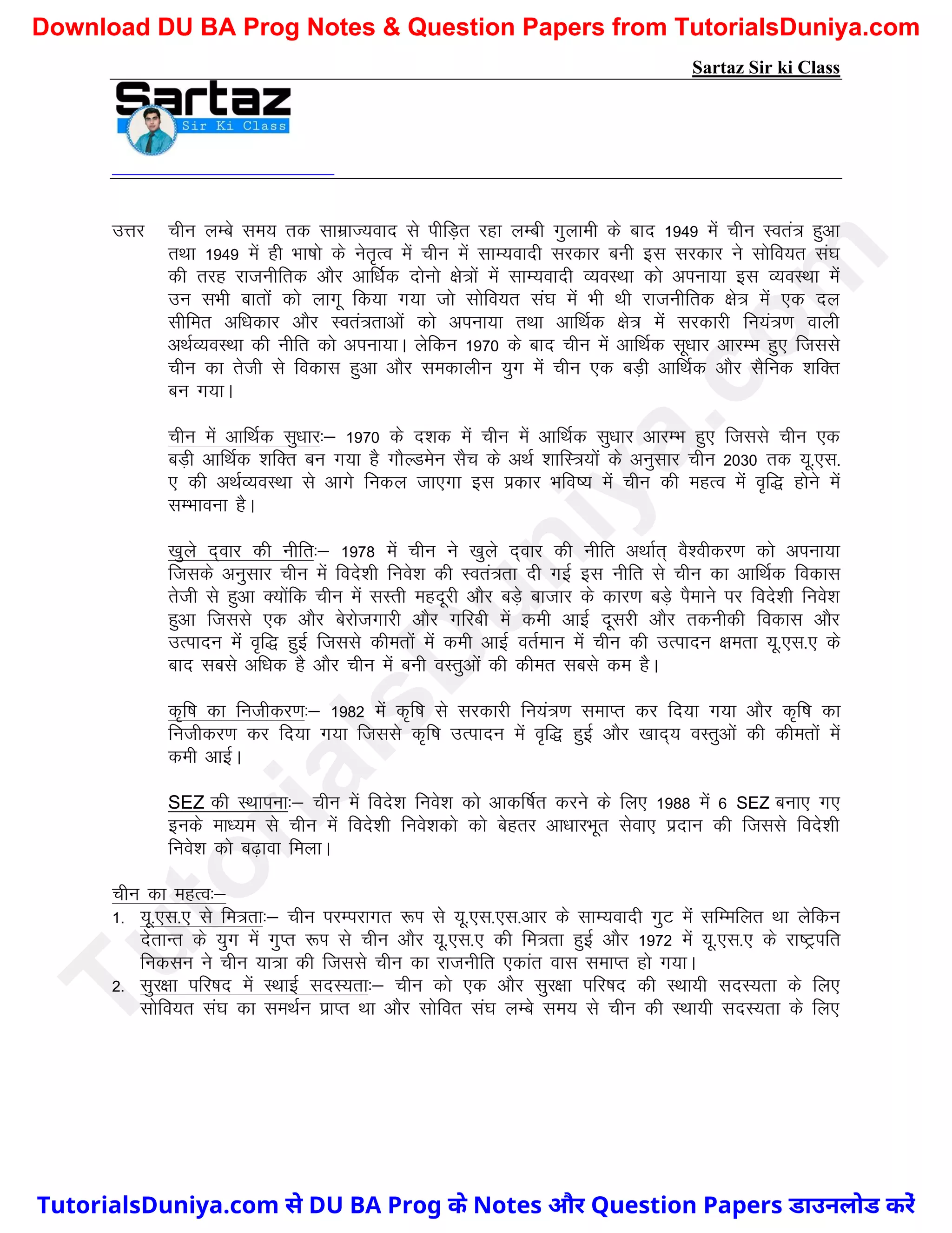 Sartaz Sir ki Class
mÙkj phu yEcs le; rd lkezkT;okn ls ihfM+r jgk yEch xqykeh ds ckn 1949 esa phu Lora= gqvk
rFkk 1949 esa gh Hkk"kks ds usr`Ro esa phu esa lkE;oknh ljdkj cuh bl ljdkj us lksfo;r la?k
dh rjg jktuhfrd vkSj vkf/kZd nksuks {ks=ksa esa lkE;oknh O;oLFkk dks viuk;k bl O;oLFkk esa
mu lHkh ckrksa dks ykxw fd;k x;k tks lksfo;r la?k esa Hkh Fkh jktuhfrd {ks= esa ,d ny
lhfer vf/kdkj vkSj Lora=rkvksa dks viuk;k rFkk vkfFkZd {ks= esa ljdkjh fu;a=.k okyh
vFkZO;oLFkk dh uhfr dks viuk;kA ysfdu 1970 ds ckn phu esa vkfFkZd lw/kkj vkjEHk gq, ftlls
phu dk rsth ls fodkl gqvk vkSj ledkyhu ;qx esa phu ,d cM+h vkfFkZd vkSj lSfud ’kfDr
cu x;kA
phu esa vkfFkZd lq/kkj%& 1970 ds n’kd esa phu esa vkfFkZd lq/kkj vkjEHk gq, ftlls phu ,d
cM+h vkfFkZd ’kfDr cu x;k gS xkSYMesu lSp ds vFkZ ’kkfL=;ksa ds vuqlkj phu 2030 rd ;w-,l-
, dh vFkZO;oLFkk ls vkxs fudy tk,xk bl izdkj Hkfo"; esa phu dh egRo esa o`f) gksus esa
lEHkkouk gSA
[kqys n~okj dh uhfr%& 1978 esa phu us [kqys n~okj dh uhfr vFkkZr~ oS’ohdj.k dks viuk;k
ftlds vuqlkj phu esa fons’kh fuos’k dh Lora=rk nh xbZ bl uhfr ls phu dk vkfFkZd fodkl
rsth ls gqvk D;ksafd phu esa lLrh egnwjh vkSj cM+s cktkj ds dkj.k cM+s iSekus ij fons’kh fuos’k
gqvk ftlls ,d vkSj csjkstxkjh vkSj xfjch esa deh vkbZ nwljh vkSj rduhdh fodkl vkSj
mRiknu esa o`f) gqbZ ftlls dherksa esa deh vkbZ orZeku esa phu dh mRiknu {kerk ;w-,l-, ds
ckn lcls vf/kd gS vkSj phu esa cuh oLrqvksa dh dher lcls de gSA
d`f"k dk futhdj.k%& 1982 esa d`f"k ls ljdkjh fu;a=.k lekIr dj fn;k x;k vkSj d`f"k dk
futhdj.k dj fn;k x;k ftlls d`f"k mRiknu esa o`f) gqbZ vkSj [kkn~; oLrqvksa dh dherksa esa
deh vkbZA
SEZ dh LFkkiuk%& phu esa fons’k fuos’k dks vkdf"kZr djus ds fy, 1988 esa 6 SEZ cuk, x,
buds ek/;e ls phu esa fons’kh fuos’kdks dks csgrj vk/kkjHkwr lsok, iznku dh ftlls fons’kh
fuos’k dks c<+kok feykA
phu dk egRo%&
1- ;w-,l-, ls fe=rk%& phu ijEijkxr :Ik ls ;w-,l-,l-vkj ds lkE;oknh xqV esa lfEefyr Fkk ysfdu
nsrkUr ds ;qx esa xqIr :Ik ls phu vkSj ;w-,l-, dh fe=rk gqbZ vkSj 1972 esa ;w-,l-, ds jk"Vªifr
fudlu us phu ;k=k dh ftlls phu dk jktuhfr ,dkar okl lekIr gks x;kA
2- lqj{kk ifj"kn easa LFkkbZ lnL;rk%& phu dks ,d vkSj lqj{kk ifj"kn dh LFkk;h lnL;rk ds fy,
lksfo;r la?k dk leFkZu izkIr Fkk vkSj lksfor la?k yEcs le; ls phu dh LFkk;h lnL;rk ds fy,
T
u
t
o
r
i
a
l
s
D
u
n
i
y
a
.
c
o
m
TutorialsDuniya.com से DU BA Prog के Notes और Question Papers डाउनलोड करें
Download DU BA Prog Notes & Question Papers from TutorialsDuniya.com
 