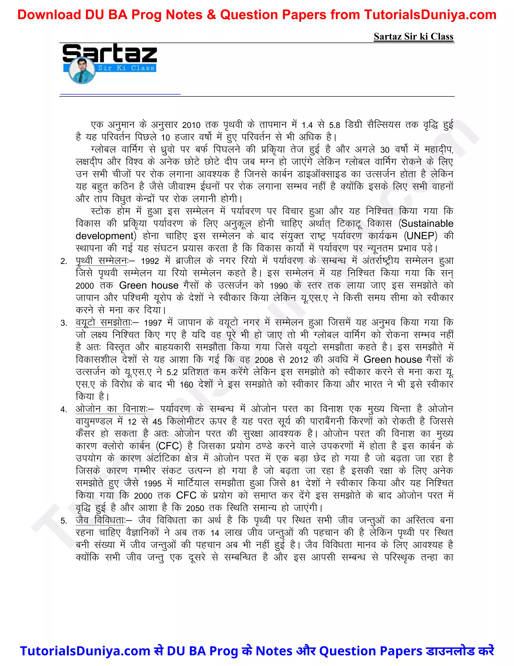 Sartaz Sir ki Class
,d vuqeku ds vuqlkj 2010 rd i`Fkoh ds rkieku esa 1-4 ls 5-8 fMxzh lSfYl;l rd o`f) gqbZ
gS ;g ifjorZu fiNys 10 gtkj o"kksZ esa gq, ifjorZu ls Hkh vf/kd gSA
Xykscy okfeZx ls /kzqoks ij cQZ fi?kyus dh izfd`;k rst gqbZ gS vkSj vxys 30 o"kksZ esa egkn~hi]
y{kn~hi vkSj fo’o ds vusd NksVs NksVs nhi tc eXu gks tk,axs ysfdu Xykscy okfeZx jksdus ds fy,
mu lHkh phtksa ij jksd yxkuk vko’;d gS ftuls dkcZu MkbvkWDlkbM dk mRltZu gksrk gS ysfdu
;g cgqr dfBu gS tSls thok’e bZ/kuksa ij jksd yxkuk lEHko ugha gS D;ksafd blds fy, lHkh okguksa
vkSj rki fo/kqr dsUnzksa ij jksd yxkuh gksxhA
LVksd gkse esa gqvk bl lEesyu esa Ik;kZoj.k ij fopkj gqvk vkSj ;g fuf’pr fd;k x;k fd
fodkl dh izfd`;k Ik;kZoj.k ds fy, vuqdwy gksuh pkfg, vFkkZr~ fVdkVw fodkl ¼Sustainable
development½ gksuk pkfg, bl lEesyu ds ckn la;qDr jk"Vª Ik;kZoj.k dk;Zdze ¼UNEP½ dh
LFkkiuk dh xbZ ;g la?kVu iz;kl djrk gS fd fodkl dk;ksZ esa Ik;kZoj.k ij U;wure izHkko iM+sA
2- i`Foh lEesyu%& 1992 esa czkthy ds uxj fj;ks esa Ik;kZoj.k ds lEcU/k esa varjkZ"Vªh; lEesyu gqvk
ftls i`Fkoh lEesyu ;k fj;ks lEesyu dgrs gSA bl lEesyu esa ;g fuf’pr fd;k x;k fd lu~
2000 rd Green house xSlksa ds mRltZu dks 1990 ds Lrj rd yk;k tk, bl le>ksrs dks
tkiku vkSj if’peh ;wjksi ds ns’kksa us Lohdkj fd;k ysfdu ;w-,l-, us fdlh le; lhek dks Lohdkj
djus ls euk dj fn;kA
3- o;wVks le>ksrk%& 1997 esa tkiku ds o;wVks uxj esa lEesyu gqvk ftlesa ;g vuqHko fd;k x;k fd
tks y{; fuf’pr fd, x, gS ;fn og iwjs Hkh gks tk, rks Hkh Xykscy okfeZx dks jksduk lEHko ugha
gS vr% foLr`r vkSj ckg;dkjh le>kSrk fd;k x;k ftls o;wVks le>kSrk dgrs gSA bl le>kSrs esa
fodkl’khy ns’kksa ls ;g vk’kk fd xbZ fd og 2008 ls 2012 dh vof/k esa Green house xSlksa ds
mRltZu dks ;w-,l-, us 5-2 izfr’kr de djsaxs ysfdu bl le>ksrs dks Lohdkj djus ls euk djk ;w-
,l-, ds fojks/k ds ckn Hkh 160 ns’kksa us bl le>ksrs dks Lohdkj fd;k vkSj Hkkjr us Hkh bls Lohdkj
fd;k gSA
4- vkstksu dk fouk’k%& Ik;kZoj.k ds lEcU/k esa vkstksu ijr dk fouk’k ,d eq[; fpUrk gS vkstksu
ok;qe.My esa 12 ls 45 fdyksehVj Åij gS ;g ijr lw;Z dh ikjkcSaxuh fdj.kksa dks jksdrh gS ftlls
dSalj gks ldrk gS vr% vkstksu ijr dh lqj{kk vko’;d gSA vkstksu ijr dh fouk’k dk eq[;
dkj.k Dyksjks dkcZu ¼CFC½ gS ftldk iz;ksx B.Ms djus okys midj.kksa esa gksrk gS bl dkcZu ds
mi;ksx ds dkj.k vaVkZfVdk {ks= esa vkstksu ijr esa ,d cM+k Nsn gks x;k gS tks c<+rk tk jgk gS
ftlds dkj.k xEHkhj ladV mRiUu gks x;k gS tks c<+rk tk jgk gS bldh j{kk ds fy, vusd
le>ksrs gq, tSls 1995 esa ekfVZ;ky le>kSrk gqvk ftls 81 ns’kksa us Lohdkj fd;k vkSj ;g fuf’pr
fd;k x;k fd 2000 rd CFC ds iz;ksx dks lekIr dj nsaxs bl le>ksrs ds ckn vkstksu ijr esa
o`f) gqbZ gS vkSj vk’kk gS fd 2050 rd fLFkfr lekU; gks tk,axhA
5- tSo fofo/krk%& tSo fofo/krk dk vFkZ gS fd i`Foh ij fLFkr lHkh tho tUrqvksa dk vfLrRo cuk
jguk pkfg, oSKkfudksa us vc rd 14 yk[k tho tUrqvksa dh igpku dh gS ysfdu i`Foh ij fLFkr
cuh la[;k esa tho tUrqvksa dh igpku vc Hkh ugha gqbZ gSA tSo fofo/krk ekuo ds fy, vko’;g gS
D;ksafd lHkh tho tUrq ,d nwljs ls lEcfU/kr gS vkSj bl vkilh lEcU/k ls ifjLFk`d rUgk dk
T
u
t
o
r
i
a
l
s
D
u
n
i
y
a
.
c
o
m
TutorialsDuniya.com से DU BA Prog के Notes और Question Papers डाउनलोड करें
Download DU BA Prog Notes & Question Papers from TutorialsDuniya.com
 