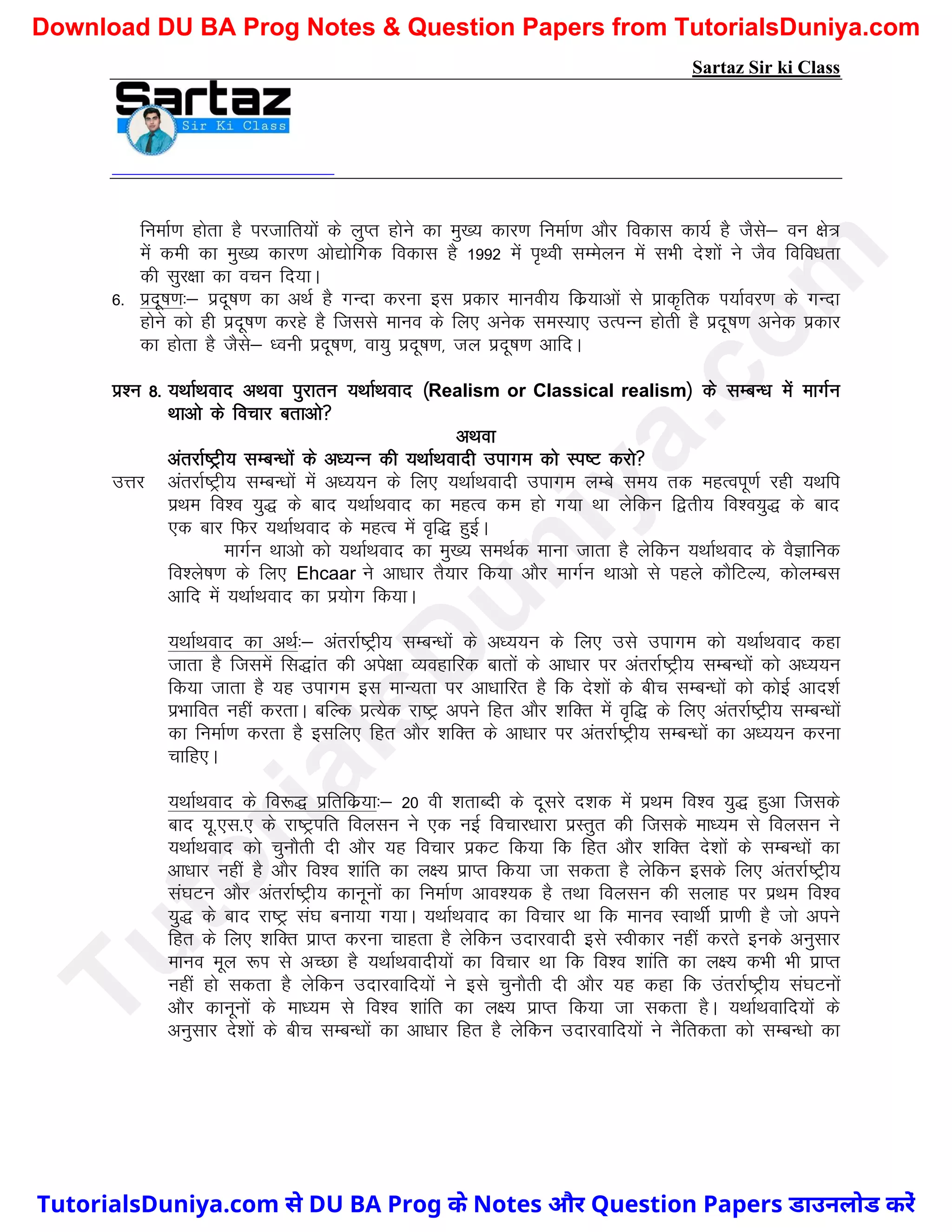 Sartaz Sir ki Class
fuekZ.k gksrk gS ijtkfr;ksa ds yqIr gksus dk eq[; dkj.k fuekZ.k vkSj fodkl dk;Z gS tSls& ou {ks=
esa deh dk eq[; dkj.k vks|ksfxd fodkl gS 1992 esa i`Foh lEesyu esa lHkh ns’kksa us tSo fofo/krk
dh lqj{kk dk opu fn;kA
6- iznw"k.k%& iznw"k.k dk vFkZ gS xUnk djuk bl izdkj ekuoh; fdz;kvksa ls izkd`frd Ik;kZoj.k ds xUnk
gksus dks gh iznw"k.k djgs gS ftlls ekuo ds fy, vusd leL;k, mRiUu gksrh gS iznw"k.k vusd izdkj
dk gksrk gS tSls& /ouh iznw"k.k] ok;q iznw"k.k] ty iznw"k.k vkfnA
iz’u 8- ;FkkZFkokn vFkok iqjkru ;FkkZFkokn ¼Realism or Classical realism½ ds lEcU/k esa ekxZu
Fkkvks ds fopkj crkvks
vFkok
varjkZ"Vªh; lEcU/kksa ds v/;Uu dh ;FkkZFkoknh mikxe dks Li"V djks
mÙkj varjkZ"Vªh; lEcU/kksa esa v/;;u ds fy, ;FkkZFkoknh mikxe yEcs le; rd egRoiw.kZ jgh ;Fkfi
izFke fo’o ;q) ds ckn ;FkkZFkokn dk egRo de gks x;k Fkk ysfdu f}rh; fo’o;q) ds ckn
,d ckj fQj ;FkkZFkokn ds egRo esa o`f) gqbZA
ekxZu Fkkvks dks ;FkkZFkokn dk eq[; leFkZd ekuk tkrk gS ysfdu ;FkkZFkokn ds oSKkfud
fo’ys"k.k ds fy, Ehcaar us vk/kkj rS;kj fd;k vkSj ekxZu Fkkvks ls igys dkSfVY;] dksyEcl
vkfn esa ;FkkZFkokn dk iz;ksx fd;kA
;FkkZFkokn dk vFkZ%& varjkZ"Vªh; lEcU/kksa ds v/;;u ds fy, mls mikxe dks ;FkkZFkokn dgk
tkrk gS ftlesa fl)kar dh vis{kk O;ogkfjd ckrksa ds vk/kkj ij varjkZ"Vªh; lEcU/kksa dks v/;;u
fd;k tkrk gS ;g mikxe bl ekU;rk ij vk/kkfjr gS fd ns’kksa ds chp lEcU/kksa dks dksbZ vkn’kZ
izHkkfor ugha djrkA cfYd izR;sd jk"Vª vius fgr vkSj ’kfDr esa o`f) ds fy, varjkZ"Vªh; lEcU/kksa
dk fuekZ.k djrk gS blfy, fgr vkSj ’kfDr ds vk/kkj ij varjkZ"Vªh; lEcU/kksa dk v/;;u djuk
pkfg,A
;FkkZFkokn ds fo:) izfrfdz;k%& 20 oh ’krkCnh ds nwljs n’kd esa izFke fo’o ;q) gqvk ftlds
ckn ;w-,l-, ds jk"Vªifr foylu us ,d ubZ fopkj/kkjk izLrqr dh ftlds ek/;e ls foylu us
;FkkZFkokn dks pqukSrh nh vkSj ;g fopkj izdV fd;k fd fgr vkSj ’kfDr ns’kksa ds lEcU/kksa dk
vk/kkj ugha gS vkSj fo’o ’kkafr dk y{; izkIr fd;k tk ldrk gS ysfdu blds fy, varjkZ"Vªh;
la?kVu vkSj varjkZ"Vªh; dkuwuksa dk fuekZ.k vko’;d gS rFkk foylu dh lykg ij izFke fo’o
;q) ds ckn jk"Vª la?k cuk;k x;kA ;FkkZFkokn dk fopkj Fkk fd ekuo LokFkhZ izk.kh gS tks vius
fgr ds fy, ’kfDr izkIr djuk pkgrk gS ysfdu mnkjoknh bls Lohdkj ugha djrs buds vuqlkj
ekuo ewy :Ik ls vPNk gS ;FkkZFkoknh;ksa dk fopkj Fkk fd fo’o ’kkafr dk y{; dHkh Hkh izkIr
ugha gks ldrk gS ysfdu mnkjokfn;ksa us bls pqukSrh nh vkSj ;g dgk fd marjkZ"Vªh; la?kVuksa
vkSj dkuwuksa ds ek/;e ls fo’o ’kkafr dk y{; izkIr fd;k tk ldrk gSA ;FkkZFkokfn;ksa ds
vuqlkj ns’kksa ds chp lEcU/kksa dk vk/kkj fgr gS ysfdu mnkjokfn;ksa us uSfrdrk dks lEcU/kks dk
T
u
t
o
r
i
a
l
s
D
u
n
i
y
a
.
c
o
m
TutorialsDuniya.com से DU BA Prog के Notes और Question Papers डाउनलोड करें
Download DU BA Prog Notes & Question Papers from TutorialsDuniya.com
 