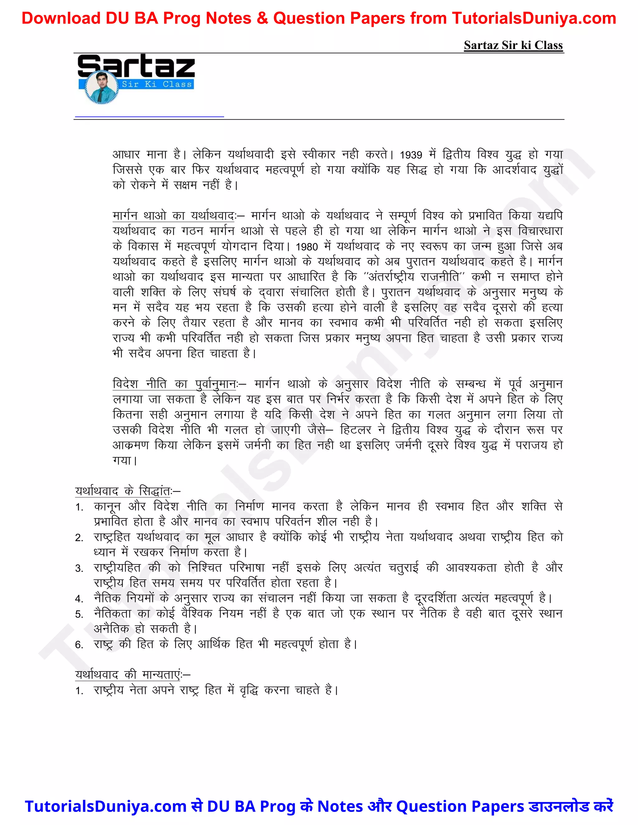 Sartaz Sir ki Class
vk/kkj ekuk gSA ysfdu ;FkkZFkoknh bls Lohdkj ugh djrsA 1939 esa f}rh; fo’o ;q) gks x;k
ftlls ,d ckj fQj ;FkkZFkokn egRoiw.kZ gks x;k D;ksafd ;g fl) gks x;k fd vkn’kZokn ;q)ksa
dks jksdus esa l{ke ugha gSA
ekxZu Fkkvks dk ;FkkZFkokn%& ekxZu Fkkvks ds ;FkkZFkokn us lEiw.kZ fo’o dks izHkkfor fd;k ;|fi
;FkkZFkokn dk xBu ekxZu Fkkvks ls igys gh gks x;k Fkk ysfdu ekxZu Fkkvks us bl fopkj/kkjk
ds fodkl esa egRoiw.kZ ;ksxnku fn;kA 1980 esa ;FkkZFkokn ds u, Lo:Ik dk tUe gqvk ftls vc
;FkkZFkokn dgrs gS blfy, ekxZu Fkkvks ds ;FkkZFkokn dks vc iqjkru ;FkkZFkokn dgrs gSA ekxZu
Fkkvks dk ;FkkZFkokn bl ekU;rk ij vk/kkfjr gS fd ^^varjkZ"Vªh; jktuhfr** dHkh u lekIr gksus
okyh ’kfDr ds fy, la?k"kZ ds n~okjk lapkfyr gksrh gSA iqjkru ;FkkZFkokn ds vuqlkj euq"; ds
eu esa lnSo ;g Hk; jgrk gS fd mldh gR;k gksus okyh gS blfy, og lnSo nwljks dh gR;k
djus ds fy, rS;kj jgrk gS vkSj ekuo dk LoHkko dHkh Hkh ifjofrZr ugh gks ldrk blfy,
jkT; Hkh dHkh ifjofrZr ugh gks ldrk ftl izdkj euq"; viuk fgr pkgrk gS mlh izdkj jkT;
Hkh lnSo viuk fgr pkgrk gSA
fons’k uhfr dk iqokZuqeku%& ekxZu Fkkvks ds vuqlkj fons’k uhfr ds lEcU/k esa iwoZ vuqeku
yxk;k tk ldrk gS ysfdu ;g bl ckr ij fuHkZj djrk gS fd fdlh ns’k esa vius fgr ds fy,
fdruk lgh vuqeku yxk;k gS ;fn fdlh ns’k us vius fgr dk xyr vuqeku yxk fy;k rks
mldh fons’k uhfr Hkh xyr gks tk,xh tSls& fgVyj us f}rh; fo’o ;q) ds nkSjku :l ij
vkdze.k fd;k ysfdu blesa teZuh dk fgr ugh Fkk blfy, teZuh nwljs fo’o ;q) esa ijkt; gks
x;kA
;FkkZFkokn ds fl)kar%&
1- dkuwu vkSj fons’k uhfr dk fuekZ.k ekuo djrk gS ysfdu ekuo gh LoHkko fgr vkSj ’kfDr ls
izHkkfor gksrk gS vkSj ekuo dk LoHkki ifjorZu ’khy ugh gSA
2- jk"Vªfgr ;FkkZFkokn dk ewy vk/kkj gS D;ksafd dksbZ Hkh jk"Vªh; usrk ;FkkZFkokn vFkok jk"Vªh; fgr dks
/;ku esa j[kdj fuekZ.k djrk gSA
3- jk"Vªh;fgr dh dks fuf’pr ifjHkk"kk ugha blds fy, vR;ar prqjkbZ dh vko’;drk gksrh gS vkSj
jk"Vªh; fgr le; le; ij ifjofrZr gksrk jgrk gSA
4- uSfrd fu;eksa ds vuqlkj jkT; dk lapkyu ugha fd;k tk ldrk gS nwjnf’kZrk vR;ar egRoiw.kZ gSA
5- uSfrdrk dk dksbZ oSf’od fu;e ugha gS ,d ckr tks ,d LFkku ij uSfrd gS ogh ckr nwljs LFkku
vuSfrd gks ldrh gSA
6- jk"Vª dh fgr ds fy, vkfFkZd fgr Hkh egRoiw.kZ gksrk gSA
;FkkZFkokn dh ekU;rk,a%&
1- jk"Vªh; usrk vius jk"Vª fgr esa o`f) djuk pkgrs gSA
T
u
t
o
r
i
a
l
s
D
u
n
i
y
a
.
c
o
m
TutorialsDuniya.com से DU BA Prog के Notes और Question Papers डाउनलोड करें
Download DU BA Prog Notes & Question Papers from TutorialsDuniya.com
 