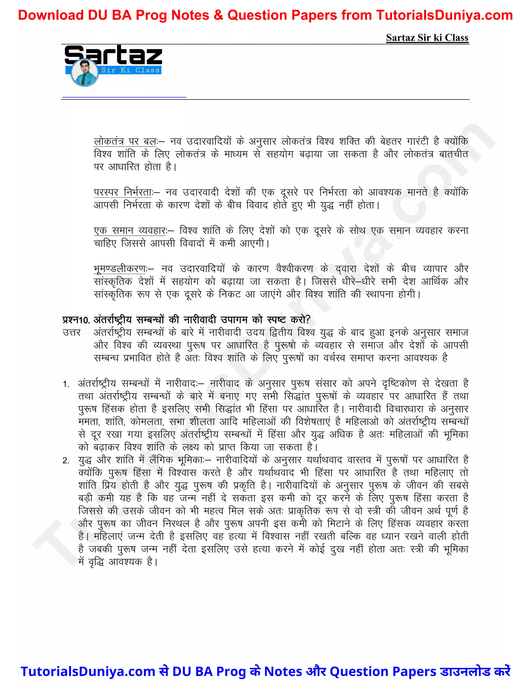 Sartaz Sir ki Class
yksdra= ij cy%& uo mnkjokfn;ksa ds vuqlkj yksdra= fo’o ’kfDr dh csgrj xkjaVh gS D;ksafd
fo’o ’kkafr ds fy, yksdra= ds ek/;e ls lg;ksx c<+k;k tk ldrk gS vkSj yksdra= ckrphr
ij vk/kkfjr gksrk gSA
ijLij fuHkZjrk%& uo mnkjoknh ns’kksa dh ,d nwljs ij fuHkZjrk dks vko’;d ekurs gS D;ksafd
vkilh fuHkZjrk ds dkj.k ns’kksa ds chp fookn gksrs gq, Hkh ;q) ugha gksrkA
,d leku O;ogkj%& fo’o ’kkafr ds fy, ns’kksa dks ,d nwljs ds lksFk ,d leku O;ogkj djuk
pkfg, ftlls vkilh fooknksa esa deh vk,xhA
Hkwe.Myhdj.k%& uo mnkjokfn;ksa ds dkj.k oS’ohdj.k ds n~okjk ns’kksa ds chp O;kikj vkSj
lkaLd`frd ns’kksa esa lg;ksx dks c<+k;k tk ldrk gSA ftlls /khjs&/khjs lHkh ns’k vkfFkZd vkSj
lkaLd`frd :Ik ls ,d nwljs ds fudV vk tk,axs vkSj fo’o ’kkafr dh LFkkiuk gksxhA
iz’u10- varjkZ"Vªh; lEcU/kksa dh ukjhoknh mikxe dks Li"V djks
mÙkj varjkZ"Vªh; lEcU/kksa ds ckjs esa ukjhoknh mn; f}rh; fo’o ;q) ds ckn gqvk buds vuqlkj lekt
vkSj fo’o dh O;oLFkk iq:"k ij vk/kkfjr gS iq:"kks ds O;ogkj ls lekt vkSj ns’kksa ds vkilh
lEcU/k izHkkfor gksrs gS vr% fo’o ’kkafr ds fy, iq:"kksa dk opZLo lekIr djuk vko’;d gS
1- varjkZ"Vªh; lEcU/kksa esa ukjhokn%& ukjhokn ds vuqlkj iq:"k lalkj dks vius n`f"Vdks.k ls ns[krk gS
rFkk varjkZ"Vªh; lEcU/kksa ds ckjs esa cuk, x, lHkh fl)kar iq:"kksa ds O;ogkj ij vk/kkfjr gSa rFkk
iq:"k fgald gksrk gS blfy, lHkh fl)kar Hkh fgalk ij vk/kkfjr gSA ukjhoknh fopkj/kkjk ds vuqlkj
eerk] ’kkafr] dkseyrk] lHkk ’khyrk vkfn efgykvksa dh fo’ks"krk,a gS efgykvks dks varjkZ"Vªh; lEcU/kksa
ls nwj j[kk x;k blfy, varjkZ"Vªh; lEcU/kksa esa fgalk vkSj ;q) vf/kd gS vr% efgykvksa dh Hkwfedk
dks c<+kdj fo’o ’kkafr ds y{; dks izkIr fd;k tk ldrk gSA
2- ;q) vkSj ’kkafr esa ySafxd Hkwfedk%& ukjhokfn;ksa ds vuqlkj ;FkkZFkokn okLro esa iq:"kksa ij vk/kkfjr gS
D;ksafd iq:"k fgalk esa fo’okl djrs gS vkSj ;FkkZFkokn Hkh fgalk ij vk/kkfjr gS rFkk efgyk, rks
’kkafr fiz; gksrh gS vkSj ;q) iq:"k dh izd`fr gSA ukjhokfn;ksa ds vuqlkj iq:"k ds thou dh lcls
cM+h deh ;g gS fd og tUe ugha ns ldrk bl deh dks nwj djus ds fy, iq:"k fgalk djrk gS
ftlls dh mlds thou dks Hkh egRo fey lds vr% izkd`frd :Ik ls oks L=h dh thou vFkZ iw.kZ gS
vkSj iq:"k dk thou fujFky gS vkSj iq:"k viuh bl deh dks feVkus ds fy, fgald O;ogkj djrk
gSA efgyk,a tUe nsrh gS blfy, og gR;k esa fo’okl ugha j[krh cfYd og /;ku j[kus okyh gksrh
gS tcdh iq:"k tUe ugha nsrk blfy, mls gR;k djus esa dksbZ nq[k ugha gksrk vr% L=h dh Hkwfedk
esa o`f) vko’;d gSA
T
u
t
o
r
i
a
l
s
D
u
n
i
y
a
.
c
o
m
TutorialsDuniya.com से DU BA Prog के Notes और Question Papers डाउनलोड करें
Download DU BA Prog Notes & Question Papers from TutorialsDuniya.com
 