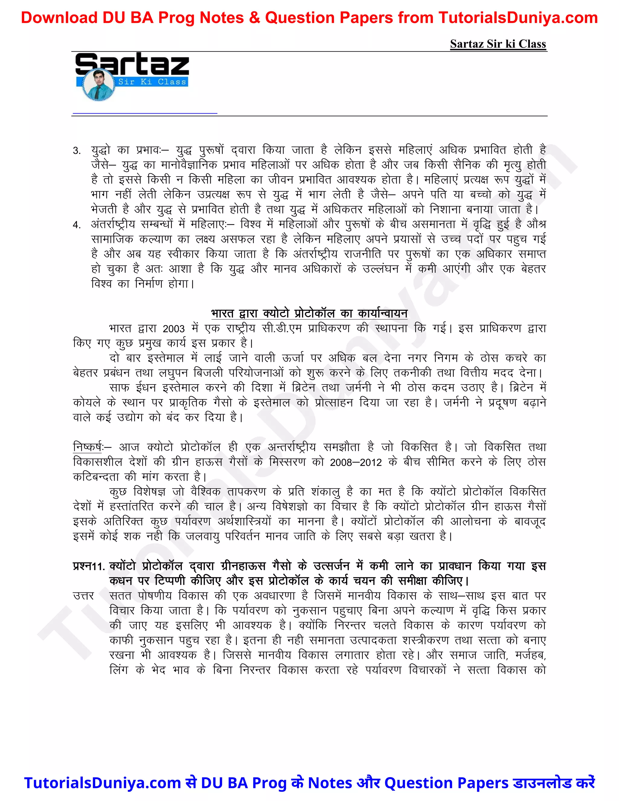 Sartaz Sir ki Class
3- ;q)ks dk izHkko%& ;q) iq:"kksa n~okjk fd;k tkrk gS ysfdu blls efgyk,a vf/kd izHkkfor gksrh gS
tSls& ;q) dk ekuksoSKkfud izHkko efgykvksa ij vf/kd gksrk gS vkSj tc fdlh lSfud dh e`R;q gksrh
gS rks blls fdlh u fdlh efgyk dk thou izHkkfor vko’;d gksrk gSA efgyk,a izR;{k :Ik ;q)ksa esa
Hkkx ugha ysrh ysfdu mizR;{k :Ik ls ;q) esa Hkkx ysrh gS tSls& vius ifr ;k cPpks dks ;q) esa
Hkstrh gS vkSj ;q) ls izHkkfor gksrh gS rFkk ;q) esa vf/kdrj efgykvksa dks fu’kkuk cuk;k tkrk gSA
4- varjkZ"Vªh; lEcU/kksa esa efgyk,%& fo’o esa efgykvksa vkSj iq:"kksa ds chp vlekurk esa o`f) gqbZ gS vkSJ
lkekftd dY;k.k dk y{; vlQy jgk gS ysfdu efgyk, vius iz;klksa ls mPp inksa ij igqp xbZ
gS vkSj vc ;g Lohdkj fd;k tkrk gS fd varjkZ"Vªh; jktuhfr ij iq:"kksa dk ,d vf/kdkj lekIr
gks pqdk gS vr% vk’kk gS fd ;q) vkSj ekuo vf/kdkjksa ds mYya?ku esa deh vk,axh vkSj ,d csgrj
fo’o dk fuekZ.k gksxkA
Hkkjr }kjk D;ksVks izksVksdkWy dk dk;kZUok;u
Hkkjr }kjk 2003 esa ,d jk"Vªh; lh-Mh-,e izkf/kdj.k dh LFkkiuk fd xbZA bl izkf/kdj.k }kjk
fd, x, dqN izeq[k dk;Z bl izdkj gSA
nks ckj bLrseky esa ykbZ tkus okyh ÅtkZ ij vf/kd cy nsuk uxj fuxe ds Bksl dpjs dk
csgrj izca/ku rFkk y?kqiu fctyh ifj;kstukvksa dks ’kq: djus ds fy, rduhdh rFkk foÙkh; enn nsukA
lkQ bZ/ku bLrseky djus dh fn’kk esa fczVsu rFkk teZuh us Hkh Bksl dne mBk, gSA fczVsu esa
dks;ys ds LFkku ij izkd`frd xSlks ds bLrseky dks izksRlkgu fn;k tk jgk gSA teZuh us iznw"k.k c<+kus
okys dbZ m|ksx dks can dj fn;k gSA
fu"d"kZ%& vkt D;ksVks izksVksdkWy gh ,d vUrjkZ"Vªh; le>kSrk gS tks fodflr gSA tks fodflr rFkk
fodkl’khy ns’kksa dh xzhu gkÅl xSlksa ds feLlj.k dks 2008&2012 ds chp lhfer djus ds fy, Bksl
dfVcUnrk dh ekax djrk gSA
dqN fo’ks"kK tks oSf’od rkidj.k ds izfr ’kadkyq gS dk er gS fd D;ksaVks izksVksdkWy fodflr
ns’kksa esa gLrkarfjr djus dh pky gSA vU; fo"ks’kKks dk fopkj gS fd D;ksaVks izksVksdkWy xzhu gkÅl xSlksa
blds vfrfjDr dqN Ik;kZoj.k vFkZ’kkfL=;ksa dk ekuuk gSA D;ksaVksa izksVksdkWy dh vkykspuk ds ckotwn
blesa dksbZ ’kd ugh fd tyok;q ifjorZu ekuo tkfr ds fy, lcls cM+k [krjk gSA
iz’u11- D;ksaVks izksVksdkWy n~okjk xzhugkÅl xSlks ds mRltZu esa deh ykus dk izko/kku fd;k x;k bl
d/ku ij fVIi.kh dhft, vkSj bl izksVksdkWy ds dk;Z p;u dh leh{kk dhft,A
mÙkj lrr iks"k.kh; fodkl dh ,d vo/kkj.kk gS ftlesa ekuoh; fodkl ds lkFk&lkFk bl ckr ij
fopkj fd;k tkrk gSA fd Ik;kZoj.k dks uqdlku igqpk, fcuk vius dY;k.k esa o`f) fdl izdkj
dh tk, ;g blfy, Hkh vko’;d gSA D;ksafd fujUrj pyrs fodkl ds dkj.k Ik;kZoj.k dks
dkQh uqdlku igqp jgk gSA bruk gh ugh lekurk mRikndrk ’kL=hdj.k rFkk lRrk dks cuk,
j[kuk Hkh vko’;d gSA ftlls ekuoh; fodkl yxkrkj gksrk jgsA vkSj lekt tkfr] etZgc]
fyax ds Hksn Hkko ds fcuk fujUrj fodkl djrk jgs Ik;kZoj.k fopkjdksa us lRrk fodkl dks
T
u
t
o
r
i
a
l
s
D
u
n
i
y
a
.
c
o
m
TutorialsDuniya.com से DU BA Prog के Notes और Question Papers डाउनलोड करें
Download DU BA Prog Notes & Question Papers from TutorialsDuniya.com
 