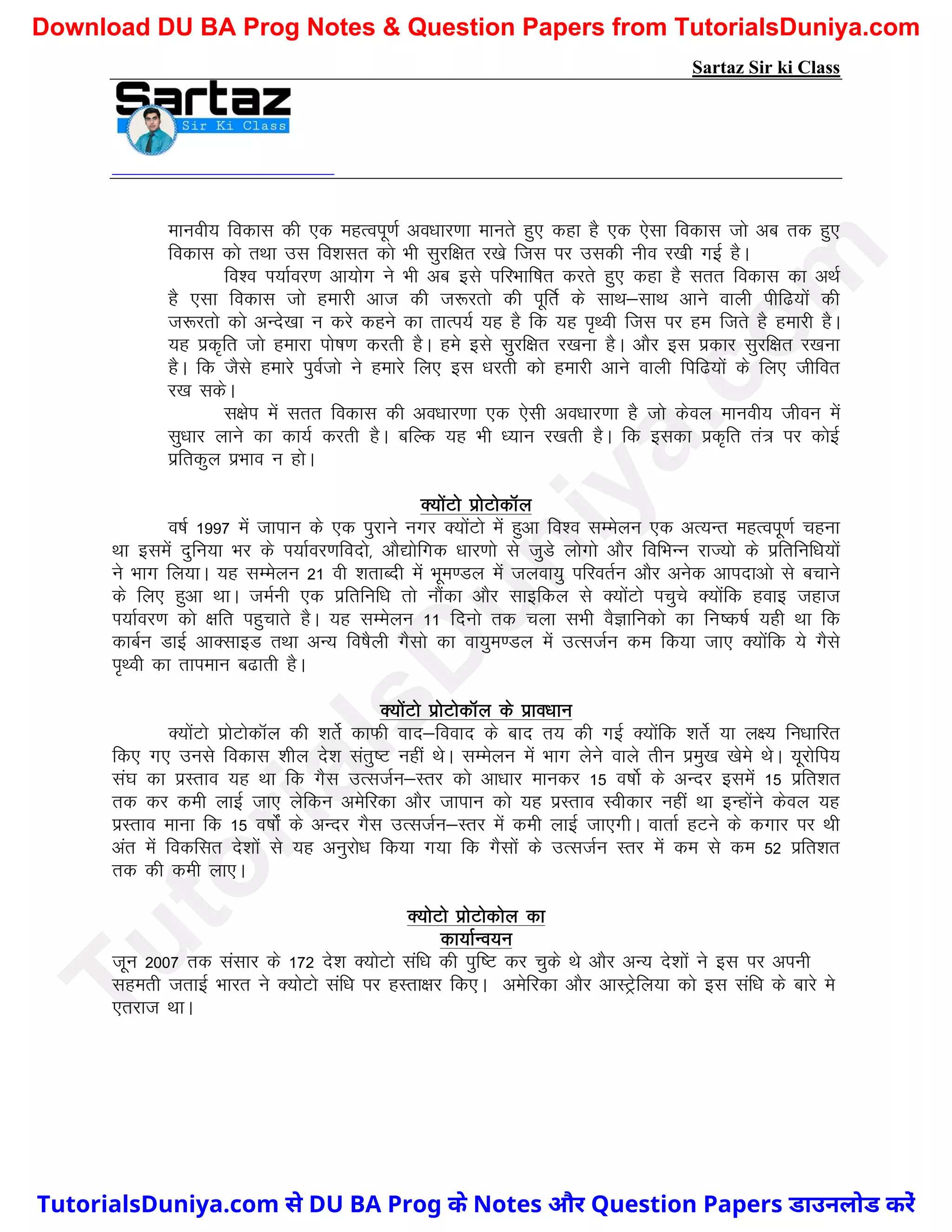 Sartaz Sir ki Class
ekuoh; fodkl dh ,d egRoiw.kZ vo/kkj.kk ekurs gq, dgk gS ,d ,slk fodkl tks vc rd gq,
fodkl dks rFkk ml fo’klr dks Hkh lqjf{kr j[ks ftl ij mldh uho j[kh xbZ gSA
fo’o Ik;kZoj.k vk;ksx us Hkh vc bls ifjHkkf"kr djrs gq, dgk gS lrr fodkl dk vFkZ
gS ,lk fodkl tks gekjh vkt dh t:jrks dh iwfrZ ds lkFk&lkFk vkus okyh ihf<;ksa dh
t:jrks dks vUns[kk u djs dgus dk rkRi;Z ;g gS fd ;g i`Foh ftl ij ge ftrs gS gekjh gSA
;g izd`fr tks gekjk iks"k.k djrh gSA ges bls lqjf{kr j[kuk gSA vkSj bl izdkj lqjf{kr j[kuk
gSA fd tSls gekjs iqoZtks us gekjs fy, bl /kjrh dks gekjh vkus okyh fif<;ksa ds fy, thfor
j[k ldsA
l{ksi esa lrr fodkl dh vo/kkj.kk ,d ,slh vo/kkj.kk gS tks dsoy ekuoh; thou esa
lq/kkj ykus dk dk;Z djrh gSA cfYd ;g Hkh /;ku j[krh gSA fd bldk izd`fr ra= ij dksbZ
izfrdqy izHkko u gksA
D;ksaVks izksVksdkWy
o"kZ 1997 esa tkiku ds ,d iqjkus uxj D;ksaVks esa gqvk fo’o lEesyu ,d vR;Ur egRoiw.kZ pguk
Fkk blesa nqfu;k Hkj ds Ik;kZoj.kfonks] vkS|ksfxd /kkj.kks ls tqMs yksxks vkSj fofHkUu jkT;ks ds izfrfuf/k;ksa
us Hkkx fy;kA ;g lEesyu 21 oh ’krkCnh esa Hkwe.My esa tyok;q ifjorZu vkSj vusd vkinkvks ls cpkus
ds fy, gqvk FkkA teZuh ,d izfrfuf/k rks ukSadk vkSj lkbfdy ls D;ksaVks ipqps D;ksafd gokb tgkt
Ik;kZoj.k dks {kfr igqpkrs gSA ;g lEesyu 11 fnuks rd pyk lHkh oSKkfudks dk fu"d"kZ ;gh Fkk fd
dkcZu MkbZ vkDlkbM rFkk vU; fo"kSyh xSlks dk ok;qe.My esa mRltZu de fd;k tk, D;ksafd ;s xSls
i`Foh dk rkieku c<krh gSA
D;ksaVks izksVksdkWy ds izko/kku
D;ksaVks izksVksdkWy dh ’krsZ dkQh okn&fookn ds ckn r; dh xbZ D;ksafd ’krsZ ;k y{; fu/kkfjr
fd, x, muls fodkl ’khy ns’k larq"V ugha FksA lEesyu esa Hkkx ysus okys rhu izeq[k [kses FksA ;wjksfi;
la?k dk izLrko ;g Fkk fd xSl mRltZu&Lrj dks vk/kkj ekudj 15 o"kksZ ds vUnj blesa 15 izfr’kr
rd dj deh ykbZ tk, ysfdu vesfjdk vkSj tkiku dks ;g izLrko Lohdkj ugha Fkk bUgksaus dsoy ;g
izLrko ekuk fd 15 o"kksZa ds vUnj xSl mRltZu&Lrj esa deh ykbZ tk,xhA okrkZ gVus ds dxkj ij Fkh
var esa fodflr ns’kksa ls ;g vuqjks/k fd;k x;k fd xSlksa ds mRltZu Lrj esa de ls de 52 izfr’kr
rd dh deh yk,A
D;ksVks izksVksdksy dk
dk;kZUo;u
twu 2007 rd lalkj ds 172 ns’k D;ksVks laf/k dh iqf"V dj pqds Fks vkSj vU; ns’kksa us bl ij viuh
lgerh trkbZ Hkkjr us D;ksVks laf/k ij gLrk{kj fd,A vesfjdk vkSj vkLVªsfy;k dks bl laf/k ds ckjs es
,rjkt FkkA
T
u
t
o
r
i
a
l
s
D
u
n
i
y
a
.
c
o
m
TutorialsDuniya.com से DU BA Prog के Notes और Question Papers डाउनलोड करें
Download DU BA Prog Notes & Question Papers from TutorialsDuniya.com
 