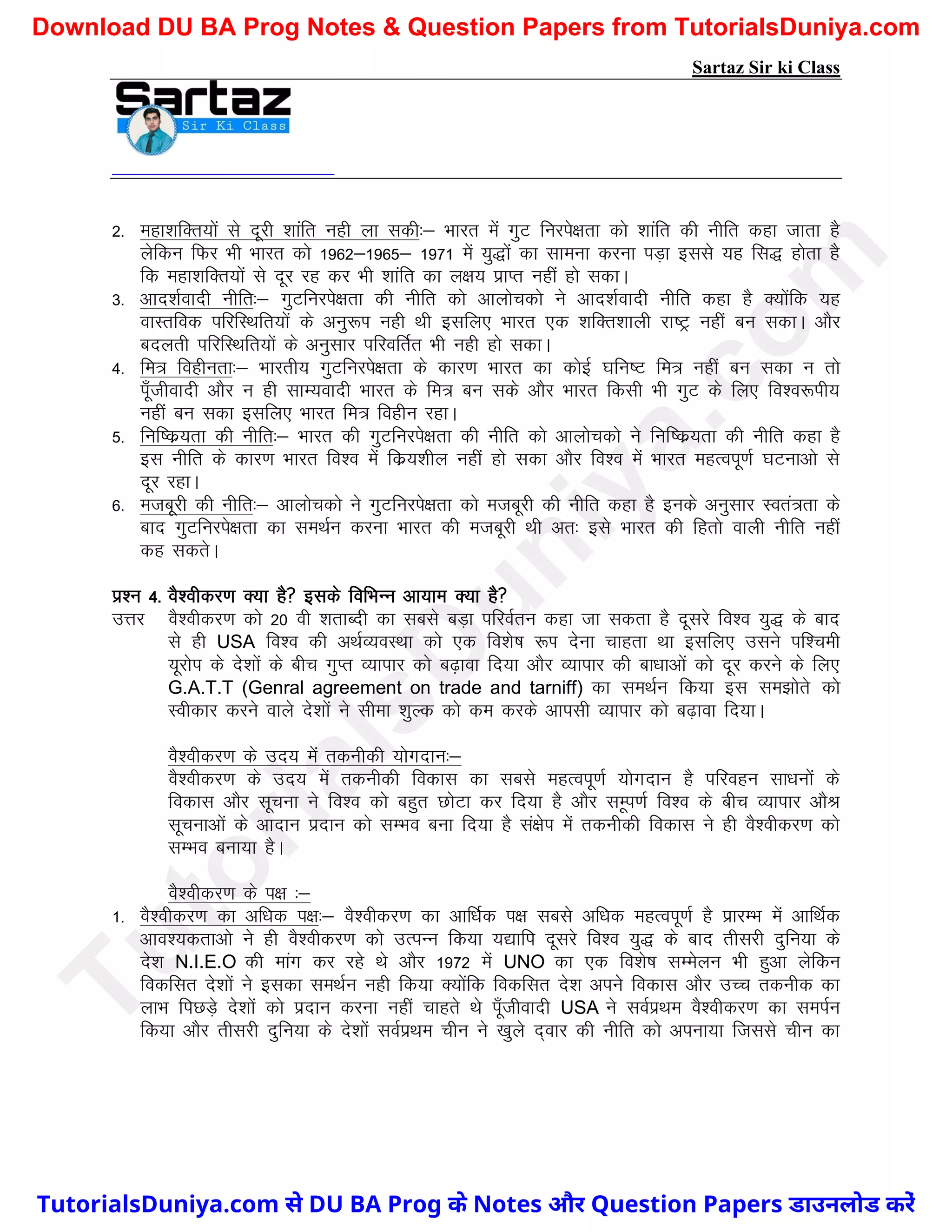 Sartaz Sir ki Class
2- egk’kfDr;ksa ls nwjh ’kkafr ugh yk ldh%& Hkkjr esa xqV fujis{krk dks ’kkafr dh uhfr dgk tkrk gS
ysfdu fQj Hkh Hkkjr dks 1962&1965& 1971 esa ;q)ksa dk lkeuk djuk iM+k blls ;g fl) gksrk gS
fd egk’kfDr;ksa ls nwj jg dj Hkh ’kkafr dk y{k; izkIr ugha gks ldkA
3- vkn’kZoknh uhfr%& xqVfujis{krk dh uhfr dks vkykspdks us vkn’kZoknh uhfr dgk gS D;ksafd ;g
okLrfod ifjfLFkfr;ksa ds vuq:Ik ugh Fkh blfy, Hkkjr ,d ’kfDr’kkyh jk"Vª ugha cu ldkA vkSj
cnyrh ifjfLFkfr;ksa ds vuqlkj ifjofrZr Hkh ugh gks ldkA
4- fe= foghurk%& Hkkjrh; xqVfujis{krk ds dkj.k Hkkjr dk dksbZ ?kfu"V fe= ugha cu ldk u rks
iw¡thoknh vkSj u gh lkE;oknh Hkkjr ds fe= cu lds vkSj Hkkjr fdlh Hkh xqV ds fy, fo’o:ih;
ugha cu ldk blfy, Hkkjr fe= foghu jgkA
5- fuf"dz;rk dh uhfr%& Hkkjr dh xqVfujis{krk dh uhfr dks vkykspdks us fuf"dz;rk dh uhfr dgk gS
bl uhfr ds dkj.k Hkkjr fo’o esa fdz;’khy ugha gks ldk vkSj fo’o esa Hkkjr egRoiw.kZ ?kVukvks ls
nwj jgkA
6- etcwjh dh uhfr%& vkykspdks us xqVfujis{krk dks etcwjh dh uhfr dgk gS buds vuqlkj Lora=rk ds
ckn xqVfujis{krk dk leFkZu djuk Hkkjr dh etcwjh Fkh vr% bls Hkkjr dh fgrks okyh uhfr ugha
dg ldrsA
iz’u 4- oS’ohdj.k D;k gS blds fofHkUu vk;ke D;k gS
mÙkj oS’ohdj.k dks 20 oh ’krkCnh dk lcls cM+k ifjoZru dgk tk ldrk gS nwljs fo’o ;q) ds ckn
ls gh USA fo’o dh vFkZO;oLFkk dks ,d fo’ks"k :Ik nsuk pkgrk Fkk blfy, mlus if’peh
;wjksi ds ns’kksa ds chp xqIr O;kikj dks c<+kok fn;k vkSj O;kikj dh ck/kkvksa dks nwj djus ds fy,
G.A.T.T (Genral agreement on trade and tarniff) dk leFkZu fd;k bl le>ksrs dks
Lohdkj djus okys ns’kksa us lhek ’kqYd dks de djds vkilh O;kikj dks c<+kok fn;kA
oS’ohdj.k ds mn; esa rduhdh ;ksxnku%&
oS’ohdj.k ds mn; esa rduhdh fodkl dk lcls egRoiw.kZ ;ksxnku gS ifjogu lk/kuksa ds
fodkl vkSj lwpuk us fo’o dks cgqr NksVk dj fn;k gS vkSj lEwi.kZ fo’o ds chp O;kikj vkSJ
lwpukvksa ds vknku iznku dks lEHko cuk fn;k gS la{ksi esa rduhdh fodkl us gh oS’ohdj.k dks
lEHko cuk;k gSA
oS’ohdj.k ds i{k %&
1- oS’ohdj.k dk vf/kd i{k%& oS’ohdj.k dk vkf/kZd i{k lcls vf/kd egRoiw.kZ gS izkjEHk esa vkfFkZd
vko’;drkvks us gh oS’ohdj.k dks mRiUu fd;k ;|kfi nwljs fo’o ;q) ds ckn rhljh nqfu;k ds
ns’k N.I.E.O dh ekax dj jgs Fks vkSj 1972 esa UNO dk ,d fo’ks"k lEesyu Hkh gqvk ysfdu
fodflr ns’kksa us bldk leFkZu ugh fd;k D;ksafd fodflr ns’k vius fodkl vkSj mPp rduhd dk
ykHk fiNM+s ns’kksa dks iznku djuk ugha pkgrs Fks iw¡thoknh USA us loZizFke oS’ohdj.k dk leiZu
fd;k vkSj rhljh nqfu;k ds ns’kksa loZizFke phu us [kqys n~okj dh uhfr dks viuk;k ftlls phu dk
T
u
t
o
r
i
a
l
s
D
u
n
i
y
a
.
c
o
m
TutorialsDuniya.com से DU BA Prog के Notes और Question Papers डाउनलोड करें
Download DU BA Prog Notes & Question Papers from TutorialsDuniya.com
 