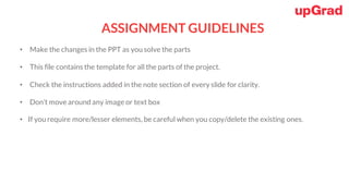 ASSIGNMENT GUIDELINES
• Make the changes in the PPT as you solve the parts
• This file contains the template for all the parts of the project.
• Check the instructions added in the note section of every slide for clarity.
• Don’t move around any image or text box
• If you require more/lesser elements, be careful when you copy/delete the existing ones.
 