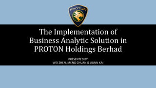 PRESENTED BY
WEI ZHEN, MENG CHUAN & JIUNN KAI
The Implementation of
Business Analytic Solution in
PROTON Holdings Berhad
 