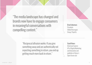 “The media landscape has changed and
brands now have to engage consumers
in meaningful conversations with
compelling content.”

“Reciprocal altruism works: If you give
something away and are authentically not
expecting something in return, you end up
getting much more back in return.”

www.bynd.com

@Beyond

Brad Jakeman President,
Global Beverages
Group, PepsiCo

Scott Roen American Express'
VP of Digital Marketing
and Innovation and
publisher of Amex’s
Open Forum site

10

 