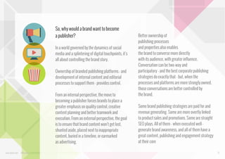 So, why would a brand want to become
a publisher?
In a world governed by the dynamics of social
media and a splintering of digital touchpoints, it’s
all about controlling the brand story.
Ownership of branded publishing platforms - and
development of internal content and editorial
processes to support them - provides control.
From an internal perspective, the move to
becoming a publisher forces brands to place a
greater emphasis on quality control, creative
content planning and better teamwork and
execution. From an external perspective, the goal
is to ensure that brand content won’t get lost,
shunted aside, placed next to inappropriate
content, buried in a timeline, or earmarked
as advertising.
www.bynd.com

@Beyond

Better ownership of
publishing processes
and properties also enables
the brand to converse more directly
with its audience, with greater influence.
Conversation can be two-way and
participatory - and the best corporate publishing
strategies do exactly that - but, when the
processes and platforms are more strongly owned,
those conversations are better controlled by
the brand.
Some brand publishing strategies are paid for and
revenue generating. Some are more overtly linked
to product sales and promotions. Some are straight
SEO plays. All of them - when executed well generate brand awareness, and all of them have a
great content, publishing and engagement strategy
at their core
12

 