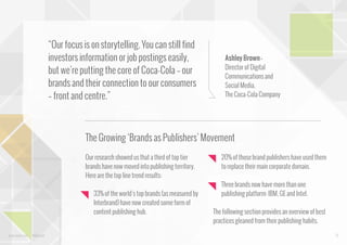 “Our focus is on storytelling. You can still find
investors information or job postings easily,
but we’re putting the core of Coca-Cola – our
brands and their connection to our consumers
– front and centre.”

Ashley Brown Director of Digital
Communications and
Social Media,
The Coca-Cola Company

The Growing ‘Brands as Publishers’ Movement
Our research showed us that a third of top tier
brands have now moved into publishing territory.
Here are the top line trend results:
33% of the world’s top brands (as measured by
Interbrand) have now created some form of
content publishing hub.

www.bynd.com

@Beyond

20% of those brand publishers have used them
to replace their main corporate domain.
Three brands now have more than one
publishing platform: IBM, GE and Intel.
The following section provides an overview of best
practices gleaned from their publishing habits.
13

 