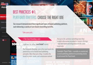 Best Practices #1:
Platform Matters: Choose the Right One
Our research demonstrated three significant types of brand publishing platform,
each delivering a variety of core brand storytelling benefits.
Take your pick...
1: The Core Branding .com
A platform for telling ‘core brand’ stories.
The Corporate Branding .com is the main brand site,
powered by a set of brand-level publishing
principles. More than just a blog, it enables the
brand to create, curate, and commission content

www.bynd.com

@Beyond

that gives the audience something more than
straight information on product or service offerings
- typically drawn and integrated from the wider
social web.

Example: Pepsi Pulse - a socially co-created and
curated publishing platform for promoting stories
in and around the Pepsi brand.

15

 