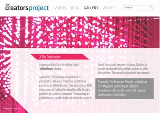 3: The Destination
A sponsored platform for telling brand
‘philanthropy’ stories.
Sponsored Destinations are produced in
partnership between a brand and a publishing
partner or an affiliate brand. They contain very little,
if any, content that relates directly to the brand’s
products or services. Sponsored Destinations are
predominantly used to build out the backstory of a

www.bynd.com

@Beyond

brand’s corporate persona or values. Content is
usually produced by the affiliate partner, or other
third parties. They usually sit on their own domain.

Example: The Creators Project - an Intel and
Vice Magazine partnership to celebrate
innovations in the world of art via the creative
applications of technology.

17

 