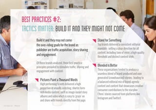 Best Practices #2:
Tactics Matter: Build it and They Might Not Come
Build it and they may not come:
the over-riding goals for the brand as
publisher are traffic acquisition, story sharing
and engagement.
Of those brands analyzed, three best practice
principles prevailed to stimulate traffic, sharing and
engagement with content:

Pictures Paint a Thousand Words
High performing brands delivered a high
proportion of visually arresting, shorter form
rich media content, such as image-based story
albums and video which is easy to ‘graze’ on
and share with friends directly from the page.
www.bynd.com

@Beyond

Stand for Something
Top brands delivered a consistent editorial
mandate - setting a clear direction for all
content, including tone of voice, a high quality
threshold and distinct content style.

Blended is Better
These organisations tended to produce a
seamless blend of brand-produced and user
generated (crowdsourced) stories - leading to
a balanced editorial mix of brand-agenda
content and content that showcases creative
consumer contributions to the storyline
(‘hero’ stories sourced from platforms like
Instagram and Twitter).
18

 