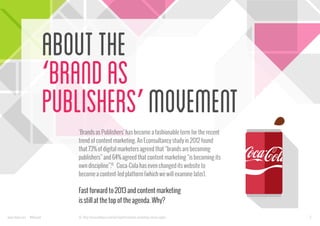 About the
‘Brand as
Publishers’ Movement
‘Brands as Publishers’ has become a fashionable term for the recent
trend of content marketing. An Econsultancy study in 2012 found
that 73% of digital marketers agreed that “brands are becoming
publishers” and 64% agreed that content marketing “is becoming its
own discipline”.[1] Coca-Cola has even changed its website to
become a content-led platform (which we will examine later).

Fast forward to 2013 and content marketing
is still at the top of the agenda. Why?
www.bynd.com

@Beyond

[1] : http://econsultancy.com/uk/reports/content-marketing-survey-report

2

 