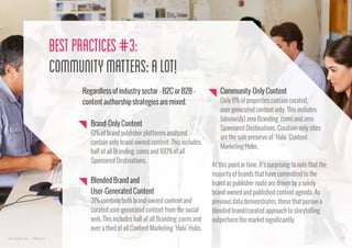 Best Practices #3:
Community Matters: a Lot!
Regardless of industry sector - B2C or B2B content authorship strategies are mixed.
Brand-Only Content
61% of brand publisher platforms analyzed
contain only brand-owned content. This includes
half of all Branding .coms and 100% of all
Sponsored Destinations.

Blended Brand and
User-Generated Content
31% combine both brand-owned content and
curated user-generated content from the social
web. This includes half of all Branding .coms and
over a third of all Content Marketing ‘Halo’ Hubs.
www.bynd.com

@Beyond

Community-Only Content
Only 8% of properties contain curated,
user generated content only. This includes
(obviously) zero Branding .coms and zero
Sponsored Destinations. Curation-only sites
are the sole preserve of ‘Halo’ Content
Marketing Hubs.
At this point in time, it’s surprising to note that the
majority of brands that have committed to the
brand as publisher route are driven by a solely
brand-owned and published content agenda. As
previous data demonstrates, those that pursue a
blended brand/curated approach to storytelling
outperform the market significantly.
20

 