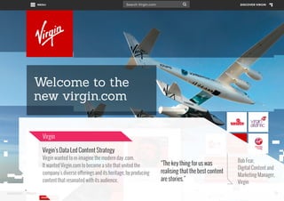 Virgin
Virgin’s Data Led Content Strategy
Virgin wanted to re-imagine the modern day .com.
It wanted Virgin.com to become a site that united the
company’s diverse offerings and its heritage, by producing
content that resonated with its audience.
www.bynd.com

@Beyond

“The key thing for us was
realising that the best content
are stories.”

Bob Fear,
Digital Content and
Marketing Manager,
Virgin
23

 