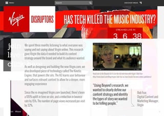We spent three months listening to what everyone was
saying and not saying about Virgin online. This research
gave Virgin the data it needed to build its content
strategy around the brand and what its audience wanted.
As well as designing and building the new Virgin.com, we
also developed piece of technology called The Kinetic
Engine, that powers the site. The KE learns user behaviour
and surfaces relevant content to allow for a deeper, more
engaging experience
Since the re-imagined Virgin.com launched, there’s been
a 105% uplift in time on site, and a reduction in bounce
rate by 15%. The number of page views increased per visit
by 32%.
www.bynd.com

@Beyond

Head over to the Beyond site to see the full interview with Virgin’s Bob Fear:
http://www.bynd.com/blog/virgins-bob-fear-on-how-brands-become-online-publishers/

“Using Beyond’s research, we
wanted to clearly define our
content strategy and identify
the types of story we wanted
to be telling people.”

Bob Fear,
Digital Content and
Marketing Manager,
Virgin
24

 