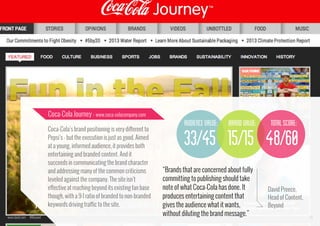 Coca-Cola Journey - www.coca-colacompany.com

audience value:
Coca-Cola’s brand positioning is very different to
Pepsi’s - but the execution is just as good. Aimed
at a young, informed audience, it provides both
entertaining and branded content. And it
succeeds in communicating the brand character
and addressing many of the common criticisms
leveled against the company. The site isn’t
effective at reaching beyond its existing fan base
though, with a 9:1 ratio of branded to non-branded
keywords driving traffic to the site.
www.bynd.com

@Beyond

brand value:

total score:

33/45 15/15 48/60
“Brands that are concerned about fully
committing to publishing should take
note of what Coca-Cola has done. It
produces entertaining content that
gives the audience what it wants,
without diluting the brand message.”

David Preece,
Head of Content,
Beyond
34

 