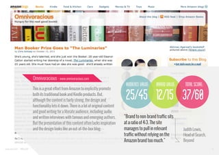 Omnivoracious - www.omnivoracious.com

audience value:
This is a great effort from Amazon to implicitly promote
both its traditional book and Kindle products. But,
although the content is fairly strong, the design and
functionality lets it down. There is a lot of original content
and good writing for a literate audience, including audio
and written interviews with famous and emerging authors.
But the presentation of this content often lacks inspiration
and the design looks like an out-of-the-box blog.

www.bynd.com

@Beyond

brand value:

total score:

25/45 12/15 37/60
“Brand to non-brand traffic sits
at a ratio of 4:3. The site
manages to pull in relevant
traffic without relying on the
Amazon brand too much.”

Judith Lewis,
Head of Search,
Beyond
37

 