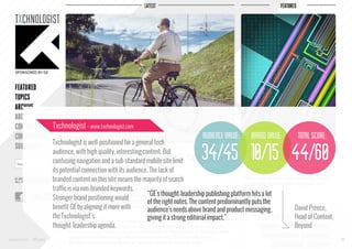 Txchnologist - www.txchnologist.com

audience value:

brand value:

Txchnologist is well-positioned for a general tech
audience, with high quality, interesting content. But
confusing navigation and a sub-standard mobile site limit
its potential connection with its audience. The lack of
branded content on this site means the majority of search
traffic is via non-branded keywords.
“GE's thought-leadership publishing platform hits a lot
Stronger brand positioning would
of the right notes. The content predominantly puts the
benefit GE by aligning it more with
audience's needs above brand and product messaging,
the Txchnologist's
giving it a strong editorial impact.”
thought-leadership agenda.

total score:

34/45 10/15 44/60

www.bynd.com

@Beyond

David Preece,
Head of Content,
Beyond
38

 