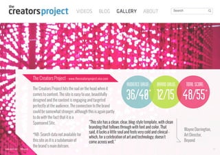 The Creators Project - www.thecreatorsproject.vice.com

audience value: brand value:
*

The Creators Project hits the nail on the head when it
comes to content. The site is easy to use, beautifully
designed and the content is engaging and targeted
perfectly at the audience. The connection to the brand
could be somewhat stronger, although this is again partly
to do with the fact that it is a
“This site has a clean, clear, blog-style template, with clean
Sponsored Site.
branding that follows through with font and color. That
said, it lacks a little soul and feels very cold and clinical *NB: Search data not available for
which, for a celebration of art and technology, doesn't
this site as it is a subdomain of
come across well.”
the brand’s main dotcom.

total score:
*

36/40 12/15 48/55

www.bynd.com

@Beyond

Wayne Dorrington,
Art Director,
Beyond
39

 