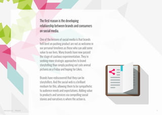 The first reason is the developing
relationship between brands and consumers
on social media.
One of the lessons of social media is that brands
hell-bent on pushing product are not as welcome in
our personal timelines as those who can add some
value to our lives. Many brands have now passed
the stage of cautious experimentation. They're
seeking more strategic approaches to brand
storytelling than simply pushing out cute animal
pictures on a Friday and hoping for Likes.
Brands have rediscovered that they can be
storytellers. And the social web is a brilliant
medium for this, allowing them to be sympathetic
to audience needs and expectations. Adding value
to products and services via compelling social
stories and narratives is where the action is.

www.bynd.com

@Beyond

4

 