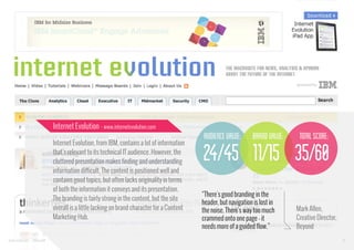 Internet Evolution - www.internetevolution.com

audience value:
Internet Evolution, from IBM, contains a lot of information
that’s relevant to its technical IT audience. However, the
cluttered presentation makes finding and understanding
information difficult. The content is positioned well and
contains good topics, but often lacks originality in terms
of both the information it conveys and its presentation.
The branding is fairly strong in the content, but the site
overall is a little lacking on brand character for a Content
Marketing Hub.

www.bynd.com

@Beyond

brand value:

total score:

24/45 11/15 35/60
“There's good branding in the
header, but navigation is lost in
the noise. There's way too much
crammed onto one page - it
needs more of a guided flow.”

Mark Allen,
Creative Director,
Beyond
41

 