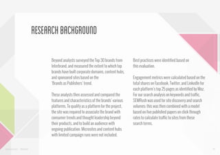 research background
Beyond analysts surveyed the Top 30 brands from
Interbrand, and measured the extent to which top
brands have built corporate domains, content hubs,
and sponsored sites based on the
‘Brands as Publishers’ trend.
These analysts then assessed and compared the
features and characteristics of the brands’ various
platforms. To qualify as a platform for the project,
the site was required to associate the brand with
consumer trends and thought leadership beyond
their products, and to build an audience with
ongoing publication. Microsites and content hubs
with limited campaign runs were not included.

www.bynd.com

@Beyond

Best practices were identified based on
this evaluation.
Engagement metrics were calculated based on the
total shares on Facebook, Twitter, and LinkedIn for
each platform’s top 25 pages as identified by Moz.
For our search analysis on keywords and traffic,
SEMRush was used for site discovery and search
volumes; this was then combined with a model
based on five published papers on click through
rates to calculate traffic to sites from these
search terms.

45

 
