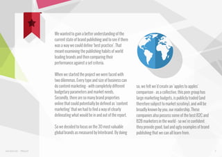 We wanted to gain a better understanding of the
current state of brand publishing and to see if there
was a way we could define ‘best practice’. That
meant examining the publishing habits of world
leading brands and then comparing their
performance against a set criteria.
When we started the project we were faced with
two dilemmas. Every type and size of business can
do content marketing - with completely different
budgetary parameters and market needs.
Secondly, there are so many brand properties
online that could potentially be defined as ‘content
marketing’ that we had to find a way of clearly
delineating what would be in and out of the report.
So we decided to focus on the 30 most valuable
global brands as measured by Interbrand. By doing

www.bynd.com

@Beyond

so, we felt we’d create an ‘apples to apples’
comparison - as a collective, this peer group has
large marketing budgets, is publicly traded (and
therefore subject to market scrutiny), and will be
broadly known by you, our readership. These
companies also possess some of the best B2C and
B2B marketers in the world - so we’re confident
they provide good, bad and ugly examples of brand
publishing that we can all learn from.

9

 