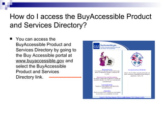 How do I access the BuyAccessible Product and Services Directory? You can access the BuyAccessible Product and Services Directory by going to the Buy Accessible portal at  www.buyaccessible.gov  and select the BuyAccessible Product and Services Directory link.  