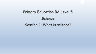 Primary Education BA Level 5
Science
Session 1: What is science?
 