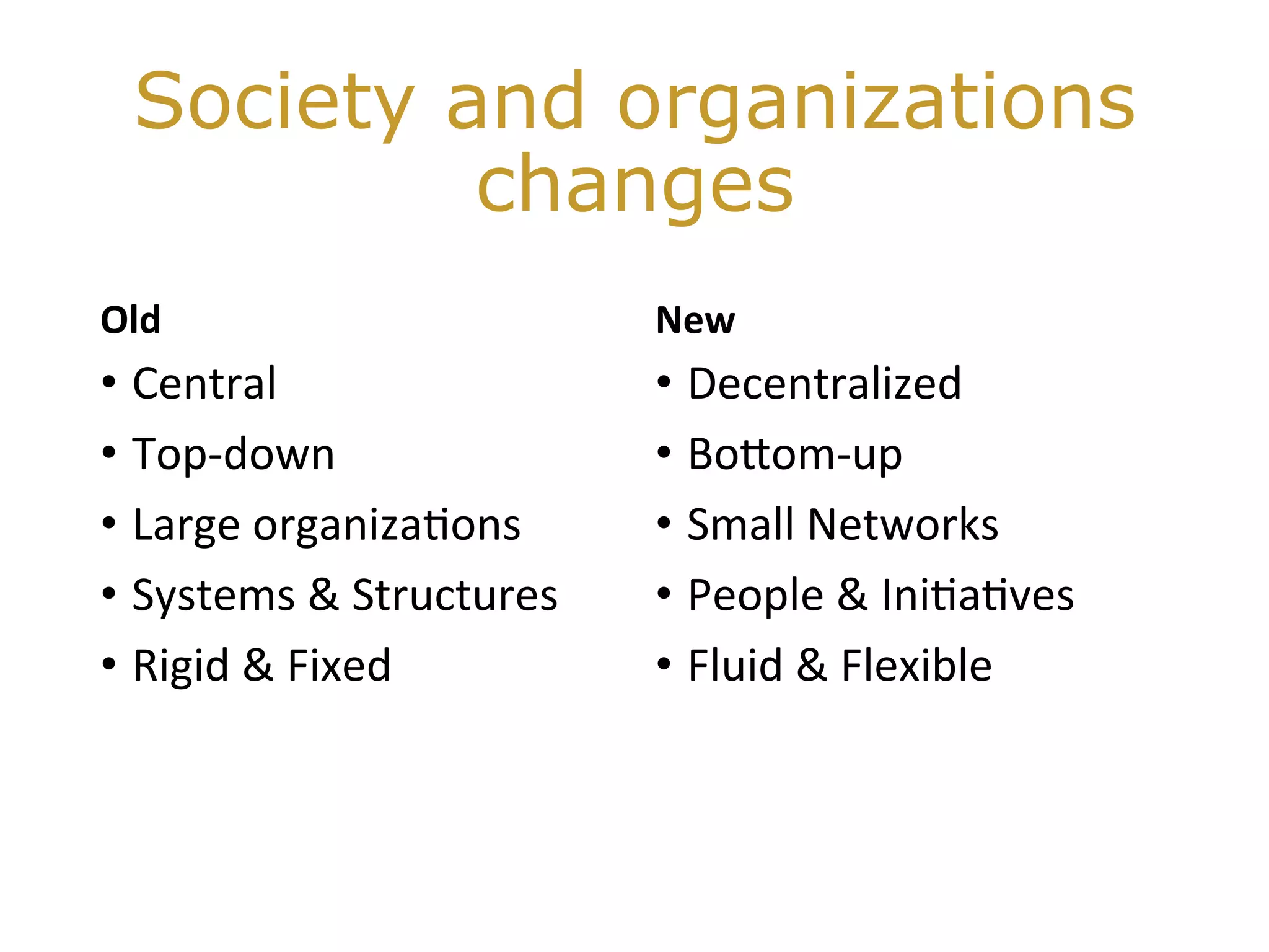 Society and organizations
changes
Old 		
•  Central	
•  Top-down	
•  Large	organiza@ons	
•  Systems	&	Structures	
•  Rigid	&	Fixed	
New	
•  Decentralized	
•  BoHom-up	
•  Small	Networks	
•  People	&	Ini@a@ves	
•  Fluid	&	Flexible	
 
