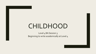 CHILDHOOD
Level 4 BA Session 3
Beginning to write academically at Level 4
 