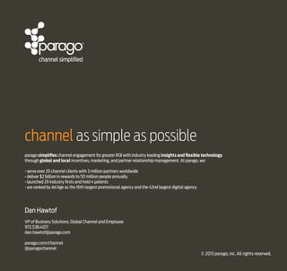 channel as simple as possible
parago simplifies channel engagement for greater ROI with industry leading insights and flexible technology
through global and local incentives, marketing, and partner relationship management. At parago, we:
• serve over 20 channel clients with 3 million partners worldwide
• deliver $2 billion in rewards to 50 million people annually
• launched 29 industry firsts and hold 4 patents
• are ranked by Ad Age as the 16th largest promotional agency and the 42nd largest digital agency

Dan Hawtof
VP of Business Solutions, Global Channel and Employee
972.538.4017
dan.hawtof@parago.com
parago.com/channel
@paragochannel
© 2013 parago, inc. All rights reserved.

 