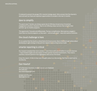 executive summary

I’m pleased to present the parago 2014 channel strategy report. We’ve proven that the channel is
alive and well, but there are important opportunities to consider in the next 12 months.

dare to simplify
The good news? Vendors are doing a great job of offering a broad array of essential
engagement solutions. However, they’re not offering unique services that simplify their
partners’ go-to-market programs.
The opportunity? Innovate and differentiate. The key is simplification. Most partners engage in
more than six channel programs, so they want — and actually need — easy and creative incentives.

the cloud challenge is here
It’s no surprise that the cloud is a critical factor for future success. Now is the time to get serious about
developing an agile strategy to help partners migrate to a recurring revenue model.

smarter reporting is critical
Our research revealed that most vendors — even those with over $1 billion in annual revenues
— have limited insight into the impact of their partner incentive investments. They need a
seamless channel platform that aggregates data across the board.
Enjoy this report. I’d like to hear your thoughts about our discoveries. Feel free to reach out to
me directly.

Dan Hawtof
VP of Business Solutions, Global Channel and Employee
972.538.4017
dan.hawtof@parago.com
parago.com/channel
@paragochannel

 