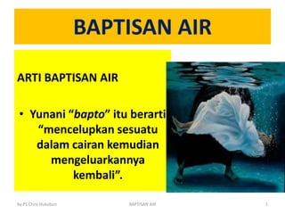 BAPTISAN AIR
ARTI BAPTISAN AIR
• Yunani “bapto” itu berarti
“mencelupkan sesuatu
dalam cairan kemudian
mengeluarkannya
kembali”.
by PS Chris Hukubun BAPTISAN AIR 1
 